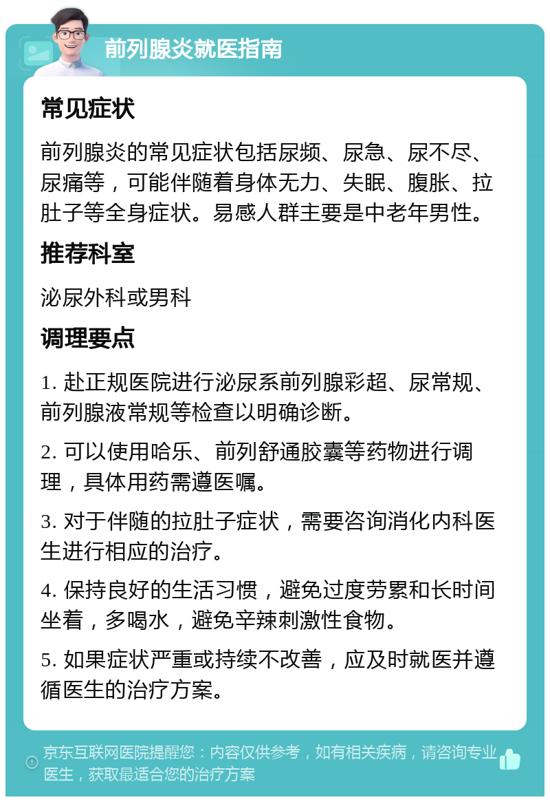 前列腺炎就医指南 常见症状 前列腺炎的常见症状包括尿频、尿急、尿不尽、尿痛等，可能伴随着身体无力、失眠、腹胀、拉肚子等全身症状。易感人群主要是中老年男性。 推荐科室 泌尿外科或男科 调理要点 1. 赴正规医院进行泌尿系前列腺彩超、尿常规、前列腺液常规等检查以明确诊断。 2. 可以使用哈乐、前列舒通胶囊等药物进行调理，具体用药需遵医嘱。 3. 对于伴随的拉肚子症状，需要咨询消化内科医生进行相应的治疗。 4. 保持良好的生活习惯，避免过度劳累和长时间坐着，多喝水，避免辛辣刺激性食物。 5. 如果症状严重或持续不改善，应及时就医并遵循医生的治疗方案。