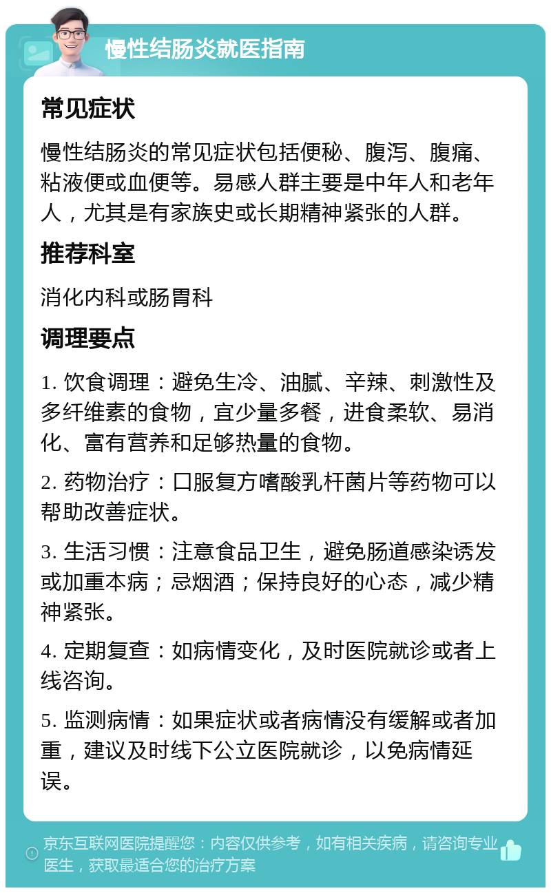 慢性结肠炎就医指南 常见症状 慢性结肠炎的常见症状包括便秘、腹泻、腹痛、粘液便或血便等。易感人群主要是中年人和老年人，尤其是有家族史或长期精神紧张的人群。 推荐科室 消化内科或肠胃科 调理要点 1. 饮食调理：避免生冷、油腻、辛辣、刺激性及多纤维素的食物，宜少量多餐，进食柔软、易消化、富有营养和足够热量的食物。 2. 药物治疗：口服复方嗜酸乳杆菌片等药物可以帮助改善症状。 3. 生活习惯：注意食品卫生，避免肠道感染诱发或加重本病；忌烟酒；保持良好的心态，减少精神紧张。 4. 定期复查：如病情变化，及时医院就诊或者上线咨询。 5. 监测病情：如果症状或者病情没有缓解或者加重，建议及时线下公立医院就诊，以免病情延误。