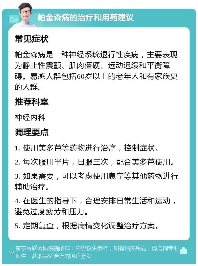 帕金森病的治疗和用药建议 常见症状 帕金森病是一种神经系统退行性疾病，主要表现为静止性震颤、肌肉僵硬、运动迟缓和平衡障碍。易感人群包括60岁以上的老年人和有家族史的人群。 推荐科室 神经内科 调理要点 1. 使用美多芭等药物进行治疗，控制症状。 2. 每次服用半片，日服三次，配合美多芭使用。 3. 如果需要，可以考虑使用息宁等其他药物进行辅助治疗。 4. 在医生的指导下，合理安排日常生活和运动，避免过度疲劳和压力。 5. 定期复查，根据病情变化调整治疗方案。