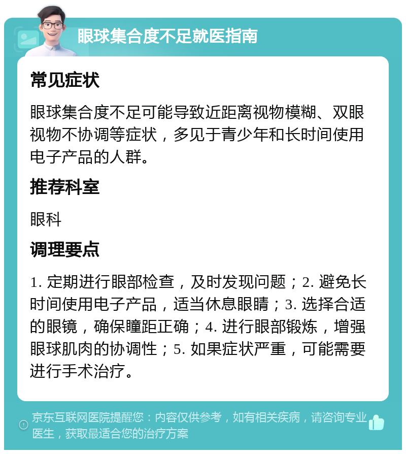 眼球集合度不足就医指南 常见症状 眼球集合度不足可能导致近距离视物模糊、双眼视物不协调等症状，多见于青少年和长时间使用电子产品的人群。 推荐科室 眼科 调理要点 1. 定期进行眼部检查，及时发现问题；2. 避免长时间使用电子产品，适当休息眼睛；3. 选择合适的眼镜，确保瞳距正确；4. 进行眼部锻炼，增强眼球肌肉的协调性；5. 如果症状严重，可能需要进行手术治疗。