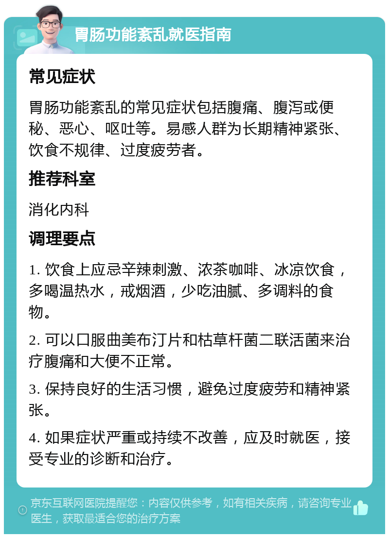 胃肠功能紊乱就医指南 常见症状 胃肠功能紊乱的常见症状包括腹痛、腹泻或便秘、恶心、呕吐等。易感人群为长期精神紧张、饮食不规律、过度疲劳者。 推荐科室 消化内科 调理要点 1. 饮食上应忌辛辣刺激、浓茶咖啡、冰凉饮食，多喝温热水，戒烟酒，少吃油腻、多调料的食物。 2. 可以口服曲美布汀片和枯草杆菌二联活菌来治疗腹痛和大便不正常。 3. 保持良好的生活习惯，避免过度疲劳和精神紧张。 4. 如果症状严重或持续不改善，应及时就医，接受专业的诊断和治疗。