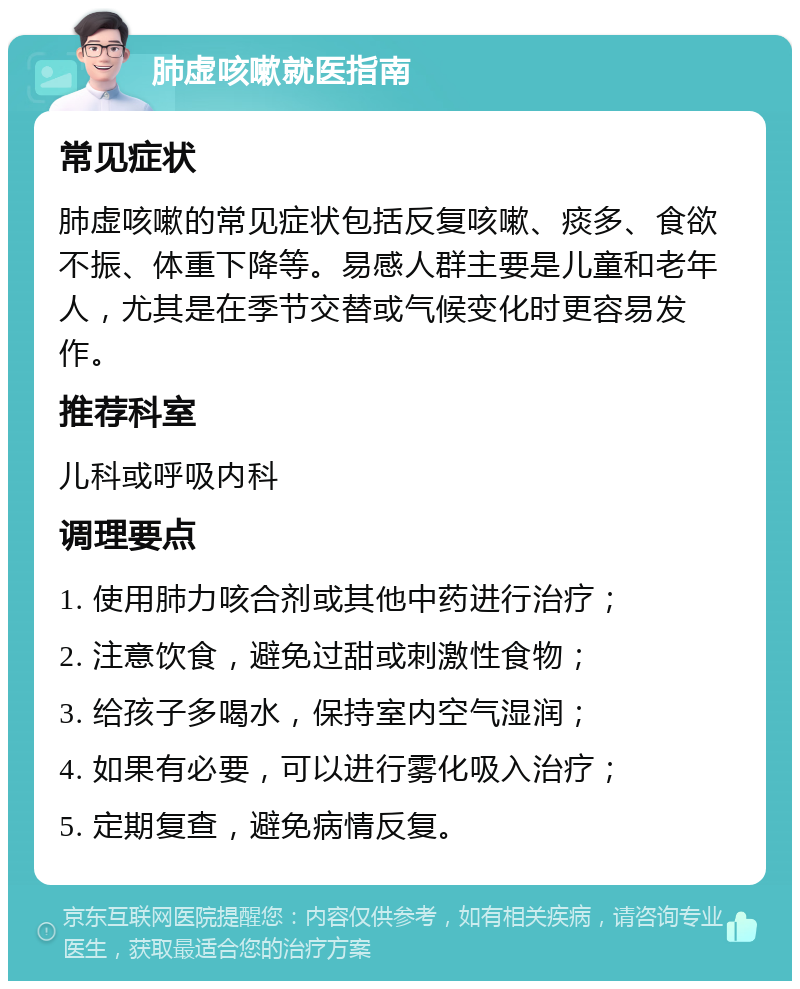 肺虚咳嗽就医指南 常见症状 肺虚咳嗽的常见症状包括反复咳嗽、痰多、食欲不振、体重下降等。易感人群主要是儿童和老年人，尤其是在季节交替或气候变化时更容易发作。 推荐科室 儿科或呼吸内科 调理要点 1. 使用肺力咳合剂或其他中药进行治疗； 2. 注意饮食，避免过甜或刺激性食物； 3. 给孩子多喝水，保持室内空气湿润； 4. 如果有必要，可以进行雾化吸入治疗； 5. 定期复查，避免病情反复。