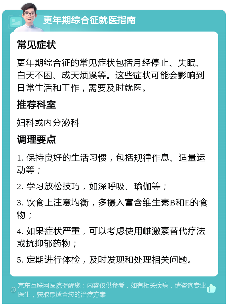 更年期综合征就医指南 常见症状 更年期综合征的常见症状包括月经停止、失眠、白天不困、成天烦躁等。这些症状可能会影响到日常生活和工作，需要及时就医。 推荐科室 妇科或内分泌科 调理要点 1. 保持良好的生活习惯，包括规律作息、适量运动等； 2. 学习放松技巧，如深呼吸、瑜伽等； 3. 饮食上注意均衡，多摄入富含维生素B和E的食物； 4. 如果症状严重，可以考虑使用雌激素替代疗法或抗抑郁药物； 5. 定期进行体检，及时发现和处理相关问题。