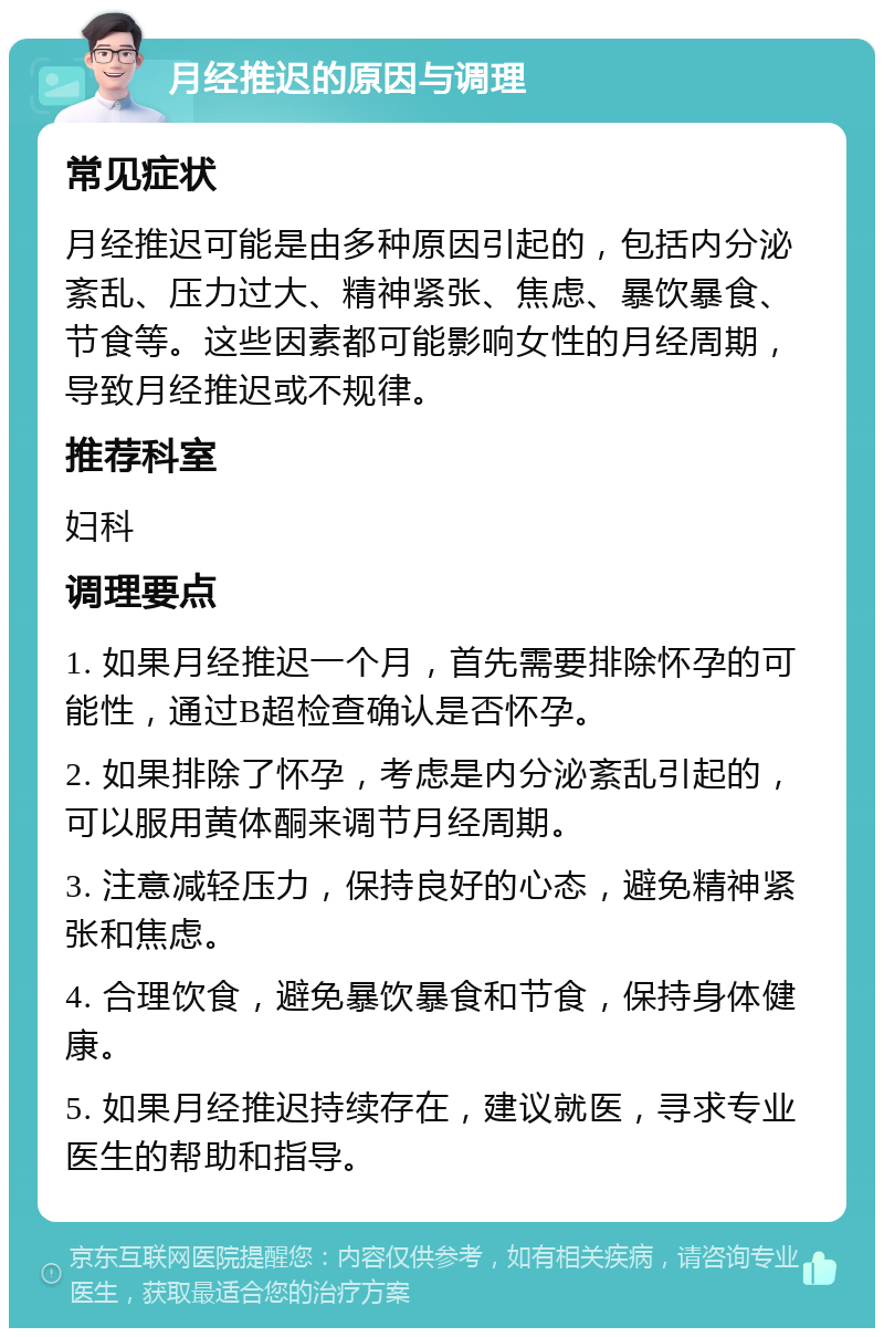 月经推迟的原因与调理 常见症状 月经推迟可能是由多种原因引起的，包括内分泌紊乱、压力过大、精神紧张、焦虑、暴饮暴食、节食等。这些因素都可能影响女性的月经周期，导致月经推迟或不规律。 推荐科室 妇科 调理要点 1. 如果月经推迟一个月，首先需要排除怀孕的可能性，通过B超检查确认是否怀孕。 2. 如果排除了怀孕，考虑是内分泌紊乱引起的，可以服用黄体酮来调节月经周期。 3. 注意减轻压力，保持良好的心态，避免精神紧张和焦虑。 4. 合理饮食，避免暴饮暴食和节食，保持身体健康。 5. 如果月经推迟持续存在，建议就医，寻求专业医生的帮助和指导。