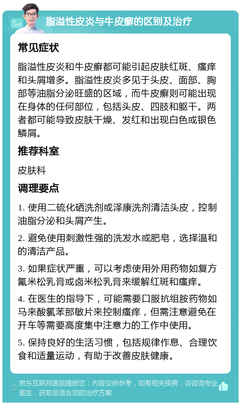 脂溢性皮炎与牛皮癣的区别及治疗 常见症状 脂溢性皮炎和牛皮癣都可能引起皮肤红斑、瘙痒和头屑增多。脂溢性皮炎多见于头皮、面部、胸部等油脂分泌旺盛的区域，而牛皮癣则可能出现在身体的任何部位，包括头皮、四肢和躯干。两者都可能导致皮肤干燥、发红和出现白色或银色鳞屑。 推荐科室 皮肤科 调理要点 1. 使用二硫化硒洗剂或泽康洗剂清洁头皮，控制油脂分泌和头屑产生。 2. 避免使用刺激性强的洗发水或肥皂，选择温和的清洁产品。 3. 如果症状严重，可以考虑使用外用药物如复方氟米松乳膏或卤米松乳膏来缓解红斑和瘙痒。 4. 在医生的指导下，可能需要口服抗组胺药物如马来酸氯苯那敏片来控制瘙痒，但需注意避免在开车等需要高度集中注意力的工作中使用。 5. 保持良好的生活习惯，包括规律作息、合理饮食和适量运动，有助于改善皮肤健康。