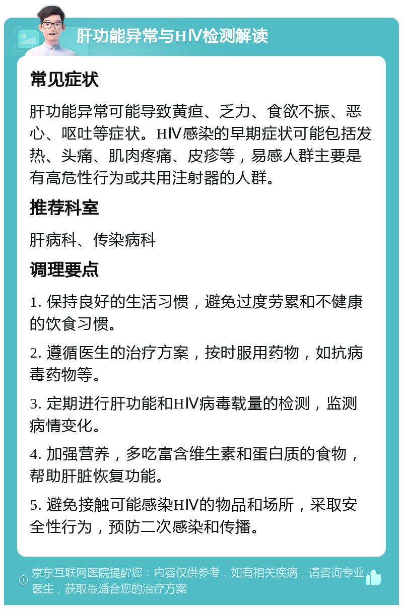 肝功能异常与HⅣ检测解读 常见症状 肝功能异常可能导致黄疸、乏力、食欲不振、恶心、呕吐等症状。HⅣ感染的早期症状可能包括发热、头痛、肌肉疼痛、皮疹等，易感人群主要是有高危性行为或共用注射器的人群。 推荐科室 肝病科、传染病科 调理要点 1. 保持良好的生活习惯，避免过度劳累和不健康的饮食习惯。 2. 遵循医生的治疗方案，按时服用药物，如抗病毒药物等。 3. 定期进行肝功能和HⅣ病毒载量的检测，监测病情变化。 4. 加强营养，多吃富含维生素和蛋白质的食物，帮助肝脏恢复功能。 5. 避免接触可能感染HⅣ的物品和场所，采取安全性行为，预防二次感染和传播。