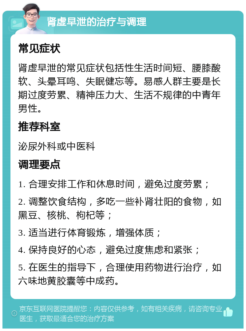 肾虚早泄的治疗与调理 常见症状 肾虚早泄的常见症状包括性生活时间短、腰膝酸软、头晕耳鸣、失眠健忘等。易感人群主要是长期过度劳累、精神压力大、生活不规律的中青年男性。 推荐科室 泌尿外科或中医科 调理要点 1. 合理安排工作和休息时间，避免过度劳累； 2. 调整饮食结构，多吃一些补肾壮阳的食物，如黑豆、核桃、枸杞等； 3. 适当进行体育锻炼，增强体质； 4. 保持良好的心态，避免过度焦虑和紧张； 5. 在医生的指导下，合理使用药物进行治疗，如六味地黄胶囊等中成药。