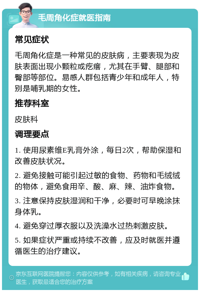 毛周角化症就医指南 常见症状 毛周角化症是一种常见的皮肤病，主要表现为皮肤表面出现小颗粒或疙瘩，尤其在手臂、腿部和臀部等部位。易感人群包括青少年和成年人，特别是哺乳期的女性。 推荐科室 皮肤科 调理要点 1. 使用尿素维E乳膏外涂，每日2次，帮助保湿和改善皮肤状况。 2. 避免接触可能引起过敏的食物、药物和毛绒绒的物体，避免食用辛、酸、麻、辣、油炸食物。 3. 注意保持皮肤湿润和干净，必要时可早晚涂抹身体乳。 4. 避免穿过厚衣服以及洗澡水过热刺激皮肤。 5. 如果症状严重或持续不改善，应及时就医并遵循医生的治疗建议。