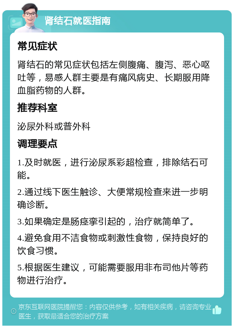 肾结石就医指南 常见症状 肾结石的常见症状包括左侧腹痛、腹泻、恶心呕吐等，易感人群主要是有痛风病史、长期服用降血脂药物的人群。 推荐科室 泌尿外科或普外科 调理要点 1.及时就医，进行泌尿系彩超检查，排除结石可能。 2.通过线下医生触诊、大便常规检查来进一步明确诊断。 3.如果确定是肠痉挛引起的，治疗就简单了。 4.避免食用不洁食物或刺激性食物，保持良好的饮食习惯。 5.根据医生建议，可能需要服用非布司他片等药物进行治疗。