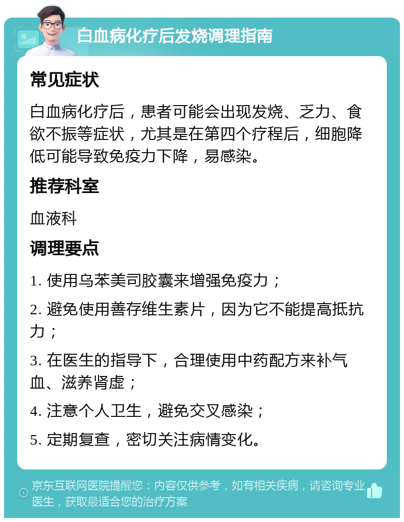 白血病化疗后发烧调理指南 常见症状 白血病化疗后，患者可能会出现发烧、乏力、食欲不振等症状，尤其是在第四个疗程后，细胞降低可能导致免疫力下降，易感染。 推荐科室 血液科 调理要点 1. 使用乌苯美司胶囊来增强免疫力； 2. 避免使用善存维生素片，因为它不能提高抵抗力； 3. 在医生的指导下，合理使用中药配方来补气血、滋养肾虚； 4. 注意个人卫生，避免交叉感染； 5. 定期复查，密切关注病情变化。