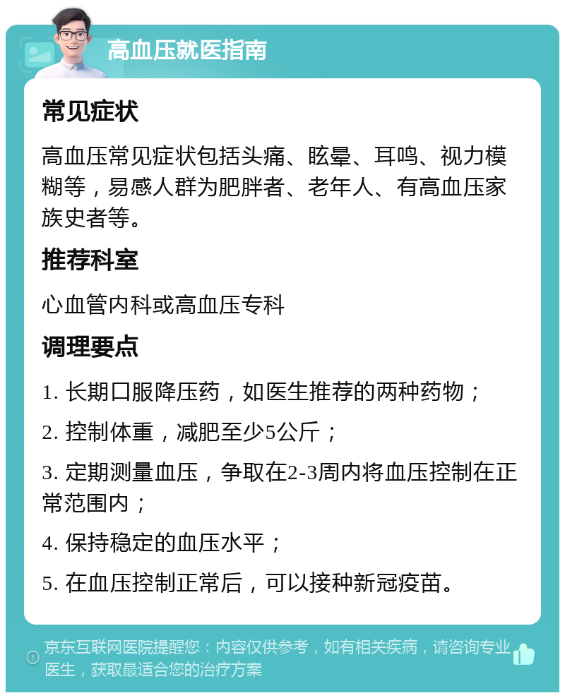 高血压就医指南 常见症状 高血压常见症状包括头痛、眩晕、耳鸣、视力模糊等，易感人群为肥胖者、老年人、有高血压家族史者等。 推荐科室 心血管内科或高血压专科 调理要点 1. 长期口服降压药，如医生推荐的两种药物； 2. 控制体重，减肥至少5公斤； 3. 定期测量血压，争取在2-3周内将血压控制在正常范围内； 4. 保持稳定的血压水平； 5. 在血压控制正常后，可以接种新冠疫苗。