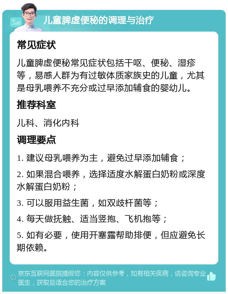 儿童脾虚便秘的调理与治疗 常见症状 儿童脾虚便秘常见症状包括干呕、便秘、湿疹等，易感人群为有过敏体质家族史的儿童，尤其是母乳喂养不充分或过早添加辅食的婴幼儿。 推荐科室 儿科、消化内科 调理要点 1. 建议母乳喂养为主，避免过早添加辅食； 2. 如果混合喂养，选择适度水解蛋白奶粉或深度水解蛋白奶粉； 3. 可以服用益生菌，如双歧杆菌等； 4. 每天做抚触、适当竖抱、飞机抱等； 5. 如有必要，使用开塞露帮助排便，但应避免长期依赖。