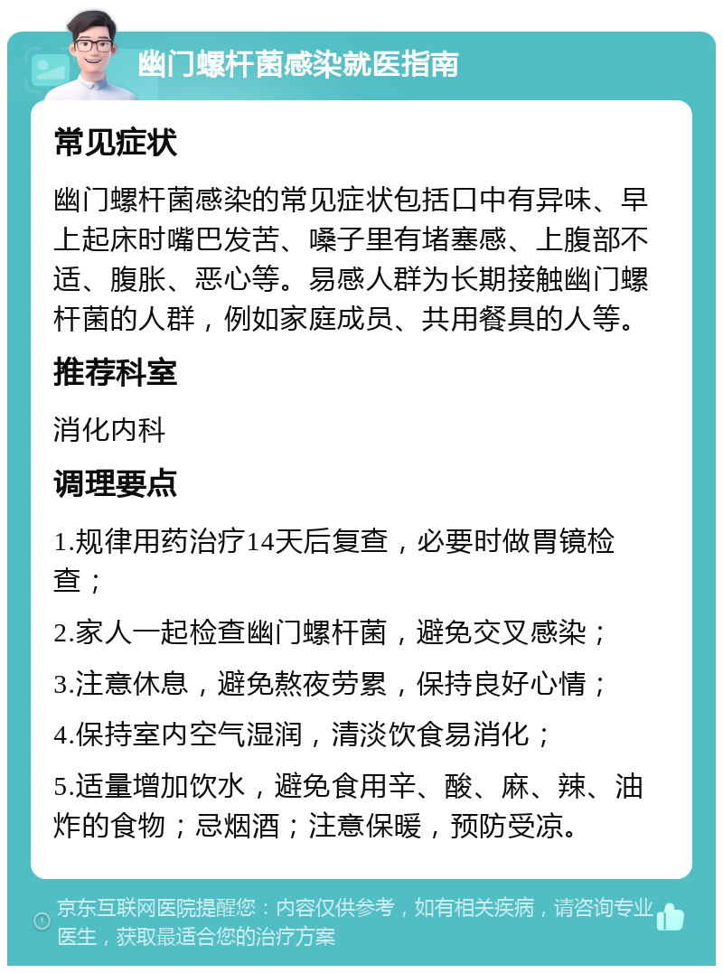 幽门螺杆菌感染就医指南 常见症状 幽门螺杆菌感染的常见症状包括口中有异味、早上起床时嘴巴发苦、嗓子里有堵塞感、上腹部不适、腹胀、恶心等。易感人群为长期接触幽门螺杆菌的人群，例如家庭成员、共用餐具的人等。 推荐科室 消化内科 调理要点 1.规律用药治疗14天后复查，必要时做胃镜检查； 2.家人一起检查幽门螺杆菌，避免交叉感染； 3.注意休息，避免熬夜劳累，保持良好心情； 4.保持室内空气湿润，清淡饮食易消化； 5.适量增加饮水，避免食用辛、酸、麻、辣、油炸的食物；忌烟酒；注意保暖，预防受凉。