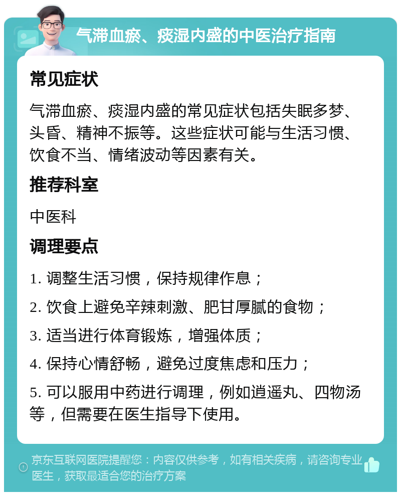 气滞血瘀、痰湿内盛的中医治疗指南 常见症状 气滞血瘀、痰湿内盛的常见症状包括失眠多梦、头昏、精神不振等。这些症状可能与生活习惯、饮食不当、情绪波动等因素有关。 推荐科室 中医科 调理要点 1. 调整生活习惯，保持规律作息； 2. 饮食上避免辛辣刺激、肥甘厚腻的食物； 3. 适当进行体育锻炼，增强体质； 4. 保持心情舒畅，避免过度焦虑和压力； 5. 可以服用中药进行调理，例如逍遥丸、四物汤等，但需要在医生指导下使用。