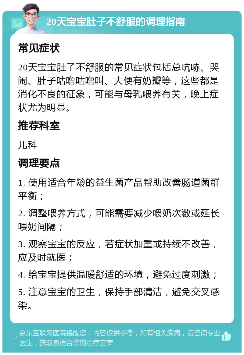 20天宝宝肚子不舒服的调理指南 常见症状 20天宝宝肚子不舒服的常见症状包括总吭哧、哭闹、肚子咕噜咕噜叫、大便有奶瓣等，这些都是消化不良的征象，可能与母乳喂养有关，晚上症状尤为明显。 推荐科室 儿科 调理要点 1. 使用适合年龄的益生菌产品帮助改善肠道菌群平衡； 2. 调整喂养方式，可能需要减少喂奶次数或延长喂奶间隔； 3. 观察宝宝的反应，若症状加重或持续不改善，应及时就医； 4. 给宝宝提供温暖舒适的环境，避免过度刺激； 5. 注意宝宝的卫生，保持手部清洁，避免交叉感染。