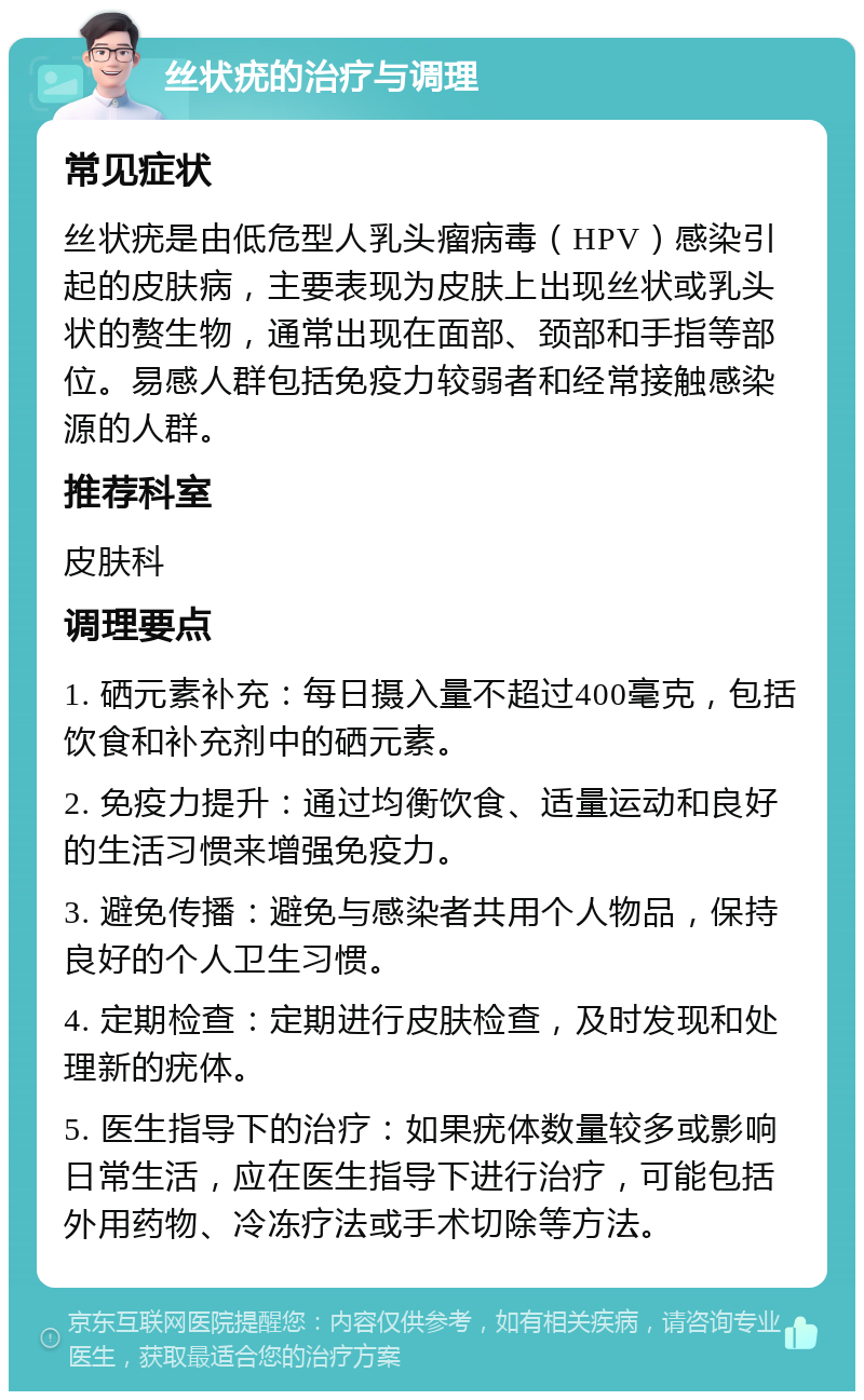 丝状疣的治疗与调理 常见症状 丝状疣是由低危型人乳头瘤病毒（HPV）感染引起的皮肤病，主要表现为皮肤上出现丝状或乳头状的赘生物，通常出现在面部、颈部和手指等部位。易感人群包括免疫力较弱者和经常接触感染源的人群。 推荐科室 皮肤科 调理要点 1. 硒元素补充：每日摄入量不超过400毫克，包括饮食和补充剂中的硒元素。 2. 免疫力提升：通过均衡饮食、适量运动和良好的生活习惯来增强免疫力。 3. 避免传播：避免与感染者共用个人物品，保持良好的个人卫生习惯。 4. 定期检查：定期进行皮肤检查，及时发现和处理新的疣体。 5. 医生指导下的治疗：如果疣体数量较多或影响日常生活，应在医生指导下进行治疗，可能包括外用药物、冷冻疗法或手术切除等方法。