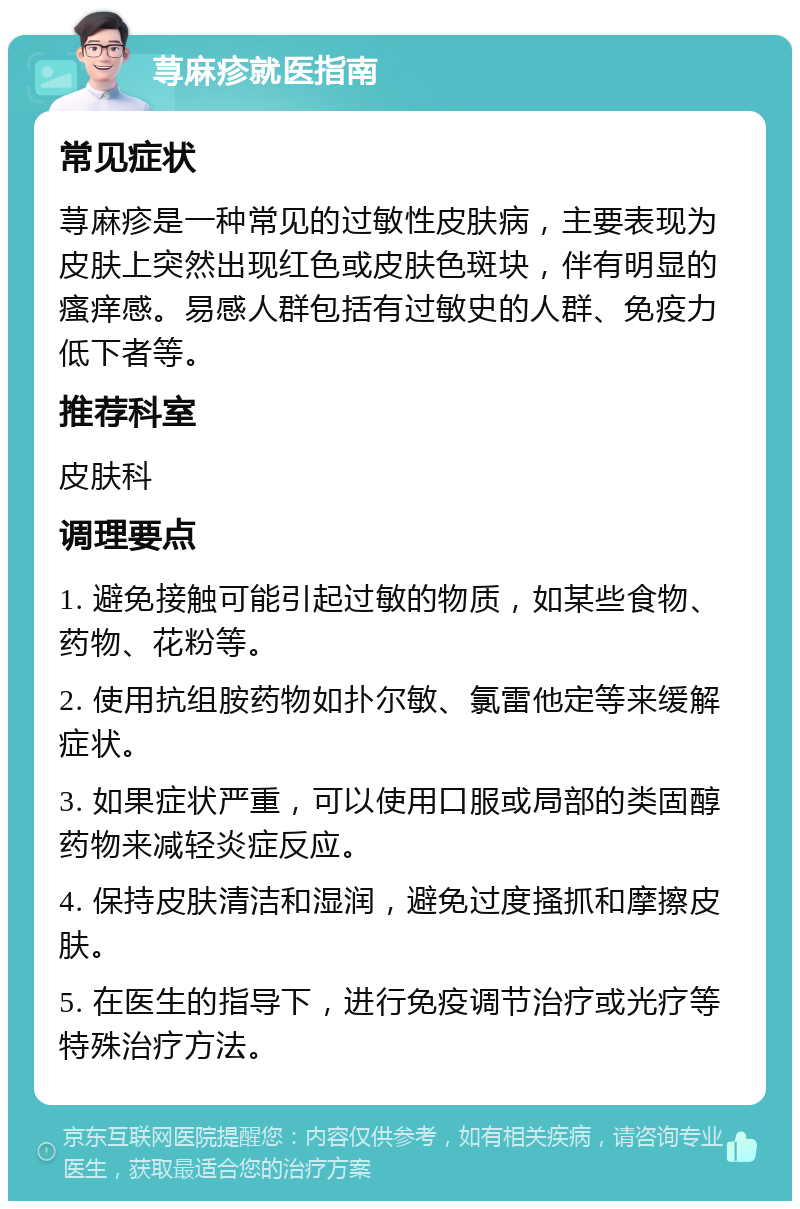 荨麻疹就医指南 常见症状 荨麻疹是一种常见的过敏性皮肤病，主要表现为皮肤上突然出现红色或皮肤色斑块，伴有明显的瘙痒感。易感人群包括有过敏史的人群、免疫力低下者等。 推荐科室 皮肤科 调理要点 1. 避免接触可能引起过敏的物质，如某些食物、药物、花粉等。 2. 使用抗组胺药物如扑尔敏、氯雷他定等来缓解症状。 3. 如果症状严重，可以使用口服或局部的类固醇药物来减轻炎症反应。 4. 保持皮肤清洁和湿润，避免过度搔抓和摩擦皮肤。 5. 在医生的指导下，进行免疫调节治疗或光疗等特殊治疗方法。