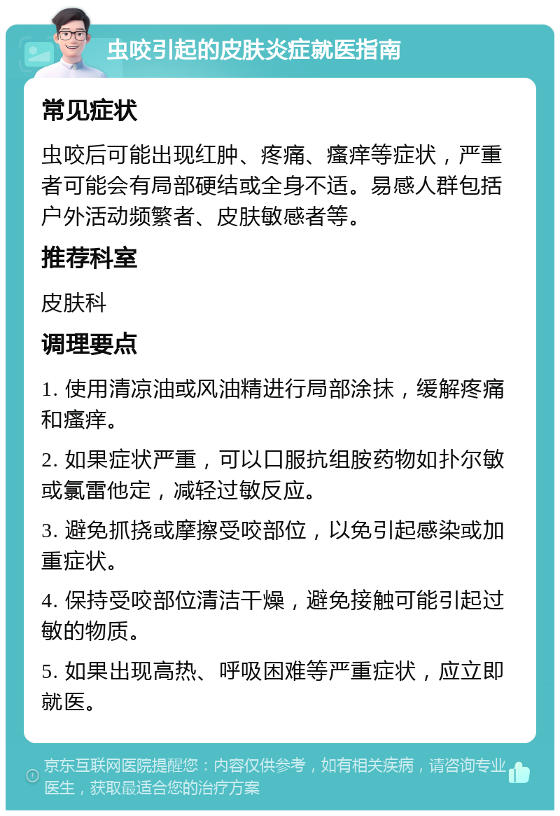 虫咬引起的皮肤炎症就医指南 常见症状 虫咬后可能出现红肿、疼痛、瘙痒等症状，严重者可能会有局部硬结或全身不适。易感人群包括户外活动频繁者、皮肤敏感者等。 推荐科室 皮肤科 调理要点 1. 使用清凉油或风油精进行局部涂抹，缓解疼痛和瘙痒。 2. 如果症状严重，可以口服抗组胺药物如扑尔敏或氯雷他定，减轻过敏反应。 3. 避免抓挠或摩擦受咬部位，以免引起感染或加重症状。 4. 保持受咬部位清洁干燥，避免接触可能引起过敏的物质。 5. 如果出现高热、呼吸困难等严重症状，应立即就医。