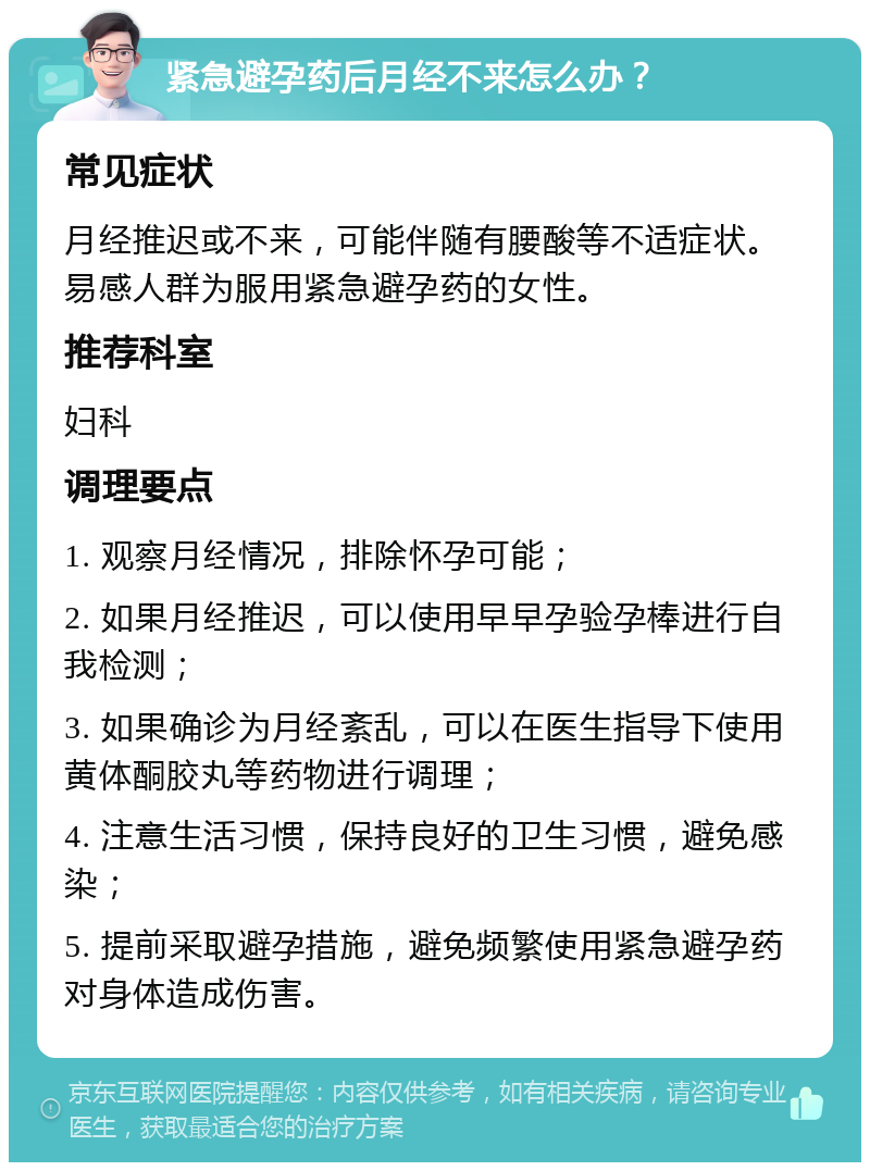 紧急避孕药后月经不来怎么办？ 常见症状 月经推迟或不来，可能伴随有腰酸等不适症状。易感人群为服用紧急避孕药的女性。 推荐科室 妇科 调理要点 1. 观察月经情况，排除怀孕可能； 2. 如果月经推迟，可以使用早早孕验孕棒进行自我检测； 3. 如果确诊为月经紊乱，可以在医生指导下使用黄体酮胶丸等药物进行调理； 4. 注意生活习惯，保持良好的卫生习惯，避免感染； 5. 提前采取避孕措施，避免频繁使用紧急避孕药对身体造成伤害。