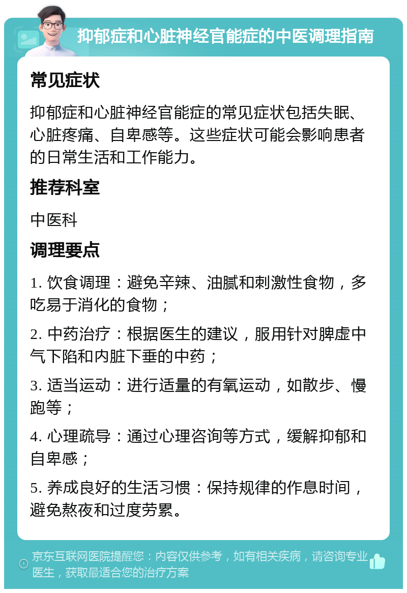 抑郁症和心脏神经官能症的中医调理指南 常见症状 抑郁症和心脏神经官能症的常见症状包括失眠、心脏疼痛、自卑感等。这些症状可能会影响患者的日常生活和工作能力。 推荐科室 中医科 调理要点 1. 饮食调理：避免辛辣、油腻和刺激性食物，多吃易于消化的食物； 2. 中药治疗：根据医生的建议，服用针对脾虚中气下陷和内脏下垂的中药； 3. 适当运动：进行适量的有氧运动，如散步、慢跑等； 4. 心理疏导：通过心理咨询等方式，缓解抑郁和自卑感； 5. 养成良好的生活习惯：保持规律的作息时间，避免熬夜和过度劳累。