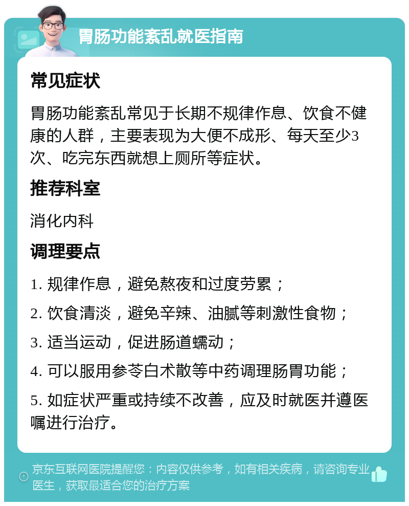 胃肠功能紊乱就医指南 常见症状 胃肠功能紊乱常见于长期不规律作息、饮食不健康的人群，主要表现为大便不成形、每天至少3次、吃完东西就想上厕所等症状。 推荐科室 消化内科 调理要点 1. 规律作息，避免熬夜和过度劳累； 2. 饮食清淡，避免辛辣、油腻等刺激性食物； 3. 适当运动，促进肠道蠕动； 4. 可以服用参苓白术散等中药调理肠胃功能； 5. 如症状严重或持续不改善，应及时就医并遵医嘱进行治疗。