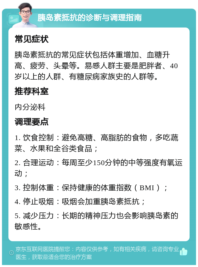 胰岛素抵抗的诊断与调理指南 常见症状 胰岛素抵抗的常见症状包括体重增加、血糖升高、疲劳、头晕等。易感人群主要是肥胖者、40岁以上的人群、有糖尿病家族史的人群等。 推荐科室 内分泌科 调理要点 1. 饮食控制：避免高糖、高脂肪的食物，多吃蔬菜、水果和全谷类食品； 2. 合理运动：每周至少150分钟的中等强度有氧运动； 3. 控制体重：保持健康的体重指数（BMI）； 4. 停止吸烟：吸烟会加重胰岛素抵抗； 5. 减少压力：长期的精神压力也会影响胰岛素的敏感性。