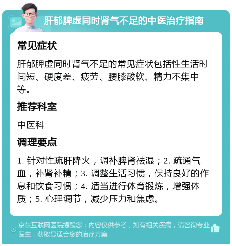 肝郁脾虚同时肾气不足的中医治疗指南 常见症状 肝郁脾虚同时肾气不足的常见症状包括性生活时间短、硬度差、疲劳、腰膝酸软、精力不集中等。 推荐科室 中医科 调理要点 1. 针对性疏肝降火，调补脾肾祛湿；2. 疏通气血，补肾补精；3. 调整生活习惯，保持良好的作息和饮食习惯；4. 适当进行体育锻炼，增强体质；5. 心理调节，减少压力和焦虑。