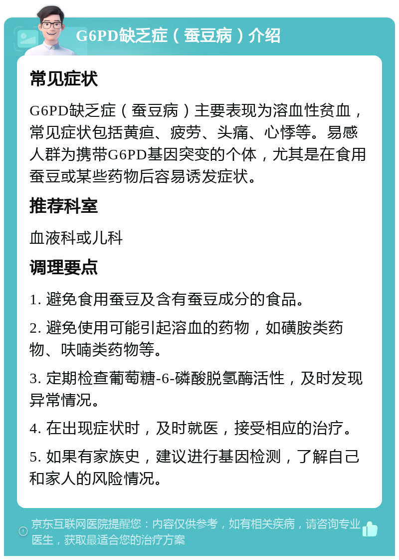 G6PD缺乏症（蚕豆病）介绍 常见症状 G6PD缺乏症（蚕豆病）主要表现为溶血性贫血，常见症状包括黄疸、疲劳、头痛、心悸等。易感人群为携带G6PD基因突变的个体，尤其是在食用蚕豆或某些药物后容易诱发症状。 推荐科室 血液科或儿科 调理要点 1. 避免食用蚕豆及含有蚕豆成分的食品。 2. 避免使用可能引起溶血的药物，如磺胺类药物、呋喃类药物等。 3. 定期检查葡萄糖-6-磷酸脱氢酶活性，及时发现异常情况。 4. 在出现症状时，及时就医，接受相应的治疗。 5. 如果有家族史，建议进行基因检测，了解自己和家人的风险情况。