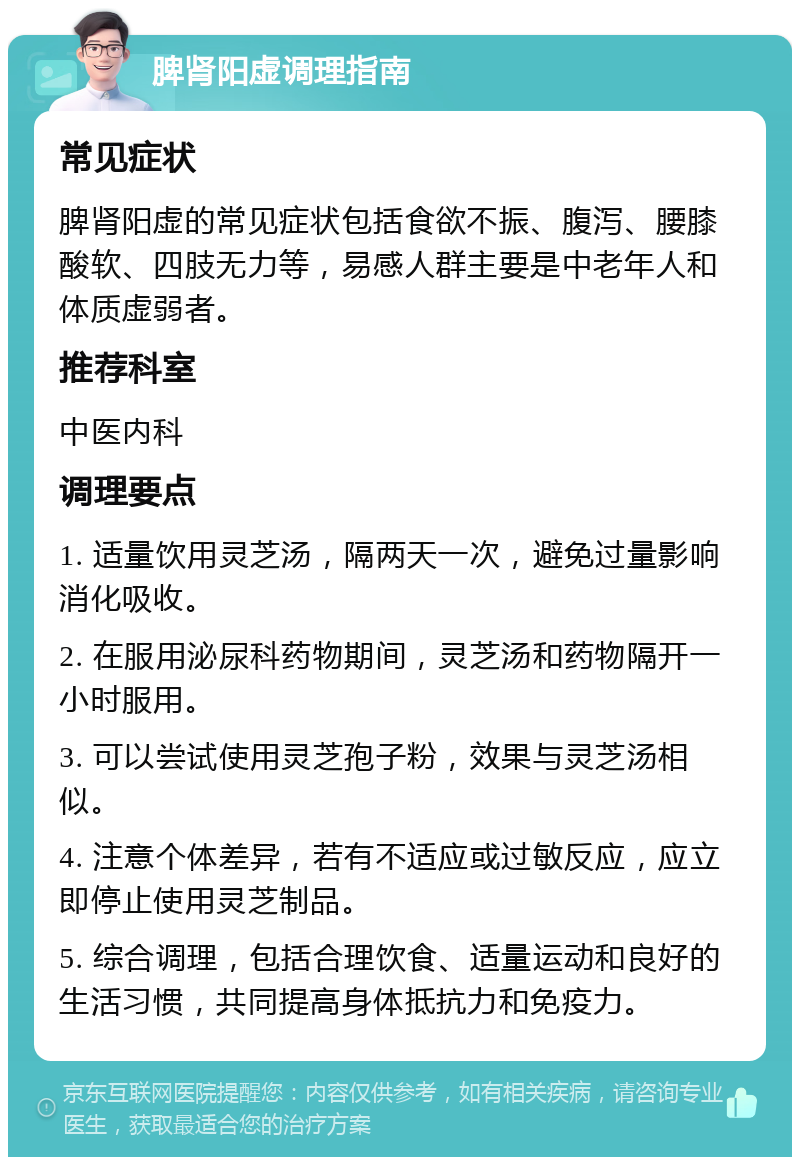 脾肾阳虚调理指南 常见症状 脾肾阳虚的常见症状包括食欲不振、腹泻、腰膝酸软、四肢无力等，易感人群主要是中老年人和体质虚弱者。 推荐科室 中医内科 调理要点 1. 适量饮用灵芝汤，隔两天一次，避免过量影响消化吸收。 2. 在服用泌尿科药物期间，灵芝汤和药物隔开一小时服用。 3. 可以尝试使用灵芝孢子粉，效果与灵芝汤相似。 4. 注意个体差异，若有不适应或过敏反应，应立即停止使用灵芝制品。 5. 综合调理，包括合理饮食、适量运动和良好的生活习惯，共同提高身体抵抗力和免疫力。