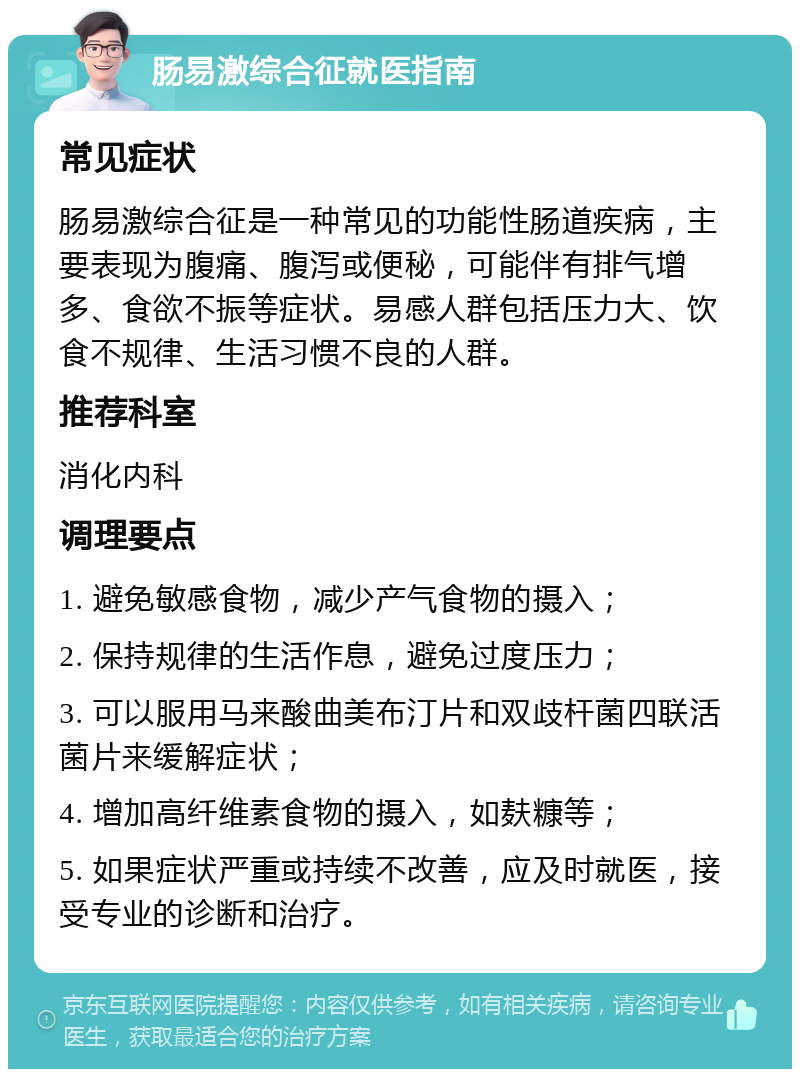 肠易激综合征就医指南 常见症状 肠易激综合征是一种常见的功能性肠道疾病，主要表现为腹痛、腹泻或便秘，可能伴有排气增多、食欲不振等症状。易感人群包括压力大、饮食不规律、生活习惯不良的人群。 推荐科室 消化内科 调理要点 1. 避免敏感食物，减少产气食物的摄入； 2. 保持规律的生活作息，避免过度压力； 3. 可以服用马来酸曲美布汀片和双歧杆菌四联活菌片来缓解症状； 4. 增加高纤维素食物的摄入，如麸糠等； 5. 如果症状严重或持续不改善，应及时就医，接受专业的诊断和治疗。