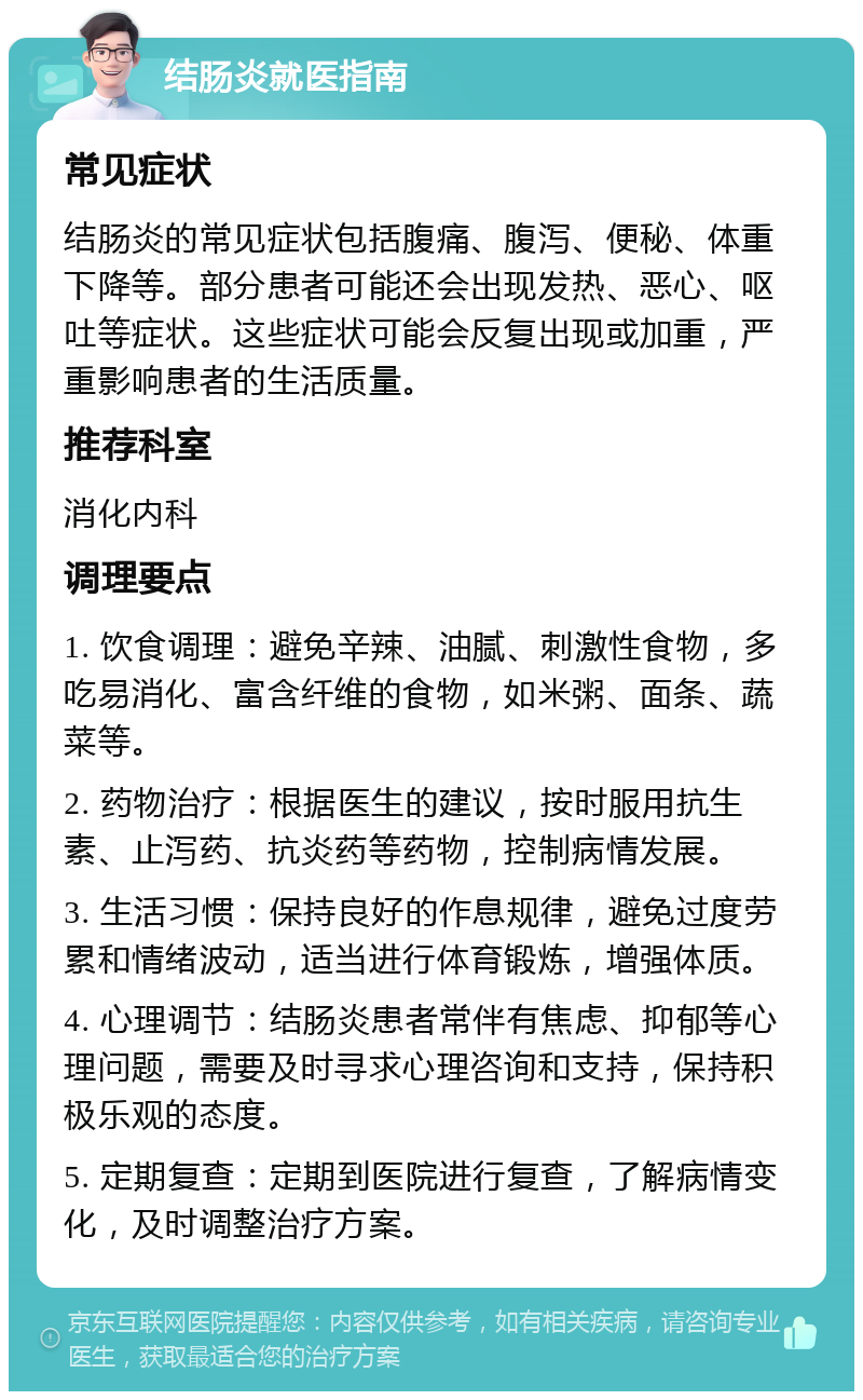 结肠炎就医指南 常见症状 结肠炎的常见症状包括腹痛、腹泻、便秘、体重下降等。部分患者可能还会出现发热、恶心、呕吐等症状。这些症状可能会反复出现或加重，严重影响患者的生活质量。 推荐科室 消化内科 调理要点 1. 饮食调理：避免辛辣、油腻、刺激性食物，多吃易消化、富含纤维的食物，如米粥、面条、蔬菜等。 2. 药物治疗：根据医生的建议，按时服用抗生素、止泻药、抗炎药等药物，控制病情发展。 3. 生活习惯：保持良好的作息规律，避免过度劳累和情绪波动，适当进行体育锻炼，增强体质。 4. 心理调节：结肠炎患者常伴有焦虑、抑郁等心理问题，需要及时寻求心理咨询和支持，保持积极乐观的态度。 5. 定期复查：定期到医院进行复查，了解病情变化，及时调整治疗方案。