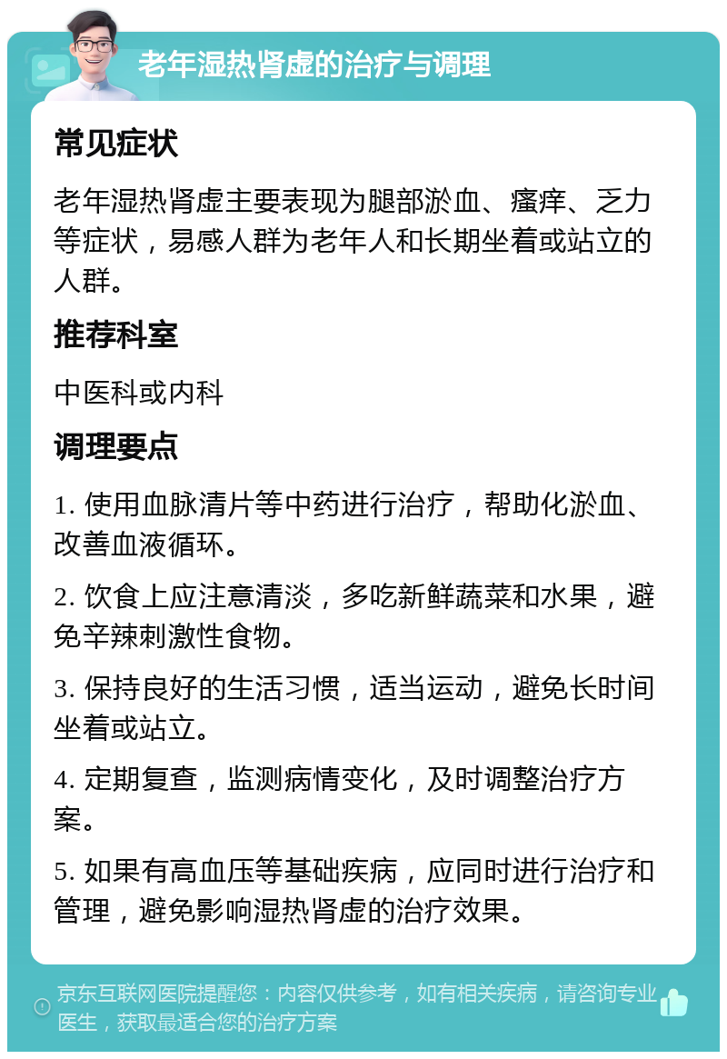 老年湿热肾虚的治疗与调理 常见症状 老年湿热肾虚主要表现为腿部淤血、瘙痒、乏力等症状，易感人群为老年人和长期坐着或站立的人群。 推荐科室 中医科或内科 调理要点 1. 使用血脉清片等中药进行治疗，帮助化淤血、改善血液循环。 2. 饮食上应注意清淡，多吃新鲜蔬菜和水果，避免辛辣刺激性食物。 3. 保持良好的生活习惯，适当运动，避免长时间坐着或站立。 4. 定期复查，监测病情变化，及时调整治疗方案。 5. 如果有高血压等基础疾病，应同时进行治疗和管理，避免影响湿热肾虚的治疗效果。