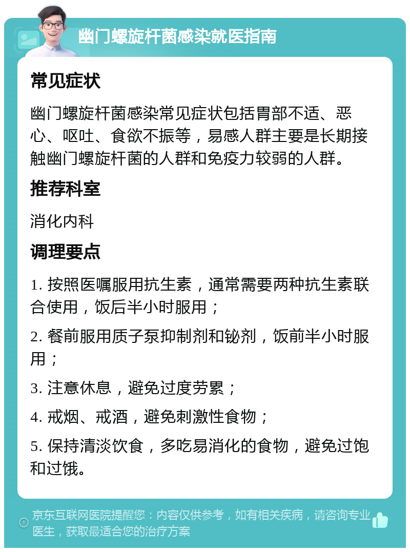 幽门螺旋杆菌感染就医指南 常见症状 幽门螺旋杆菌感染常见症状包括胃部不适、恶心、呕吐、食欲不振等，易感人群主要是长期接触幽门螺旋杆菌的人群和免疫力较弱的人群。 推荐科室 消化内科 调理要点 1. 按照医嘱服用抗生素，通常需要两种抗生素联合使用，饭后半小时服用； 2. 餐前服用质子泵抑制剂和铋剂，饭前半小时服用； 3. 注意休息，避免过度劳累； 4. 戒烟、戒酒，避免刺激性食物； 5. 保持清淡饮食，多吃易消化的食物，避免过饱和过饿。