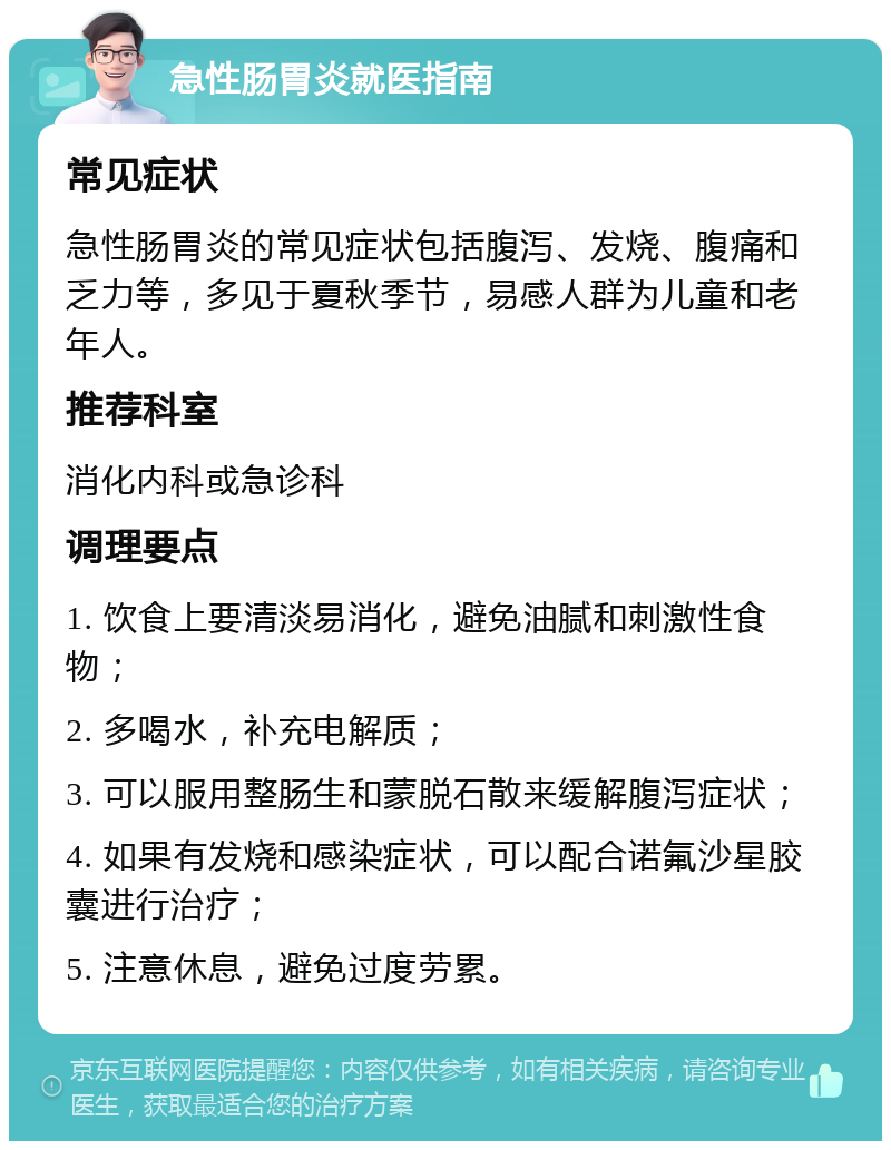 急性肠胃炎就医指南 常见症状 急性肠胃炎的常见症状包括腹泻、发烧、腹痛和乏力等，多见于夏秋季节，易感人群为儿童和老年人。 推荐科室 消化内科或急诊科 调理要点 1. 饮食上要清淡易消化，避免油腻和刺激性食物； 2. 多喝水，补充电解质； 3. 可以服用整肠生和蒙脱石散来缓解腹泻症状； 4. 如果有发烧和感染症状，可以配合诺氟沙星胶囊进行治疗； 5. 注意休息，避免过度劳累。