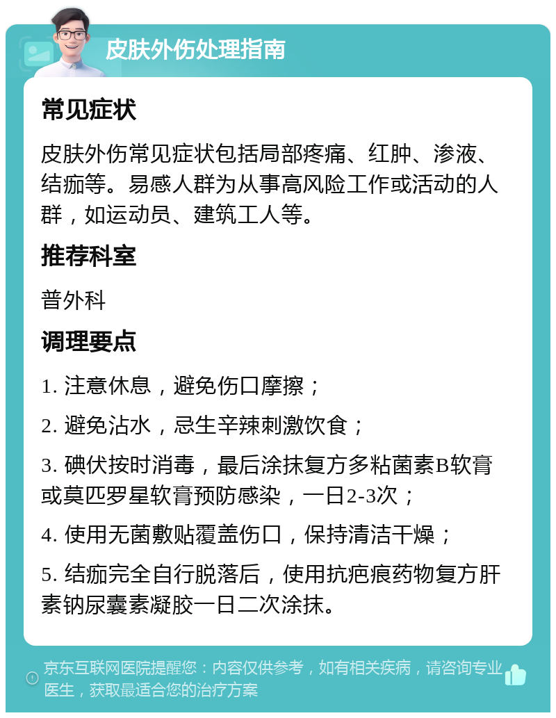 皮肤外伤处理指南 常见症状 皮肤外伤常见症状包括局部疼痛、红肿、渗液、结痂等。易感人群为从事高风险工作或活动的人群，如运动员、建筑工人等。 推荐科室 普外科 调理要点 1. 注意休息，避免伤口摩擦； 2. 避免沾水，忌生辛辣刺激饮食； 3. 碘伏按时消毒，最后涂抹复方多粘菌素B软膏或莫匹罗星软膏预防感染，一日2-3次； 4. 使用无菌敷贴覆盖伤口，保持清洁干燥； 5. 结痂完全自行脱落后，使用抗疤痕药物复方肝素钠尿囊素凝胶一日二次涂抹。