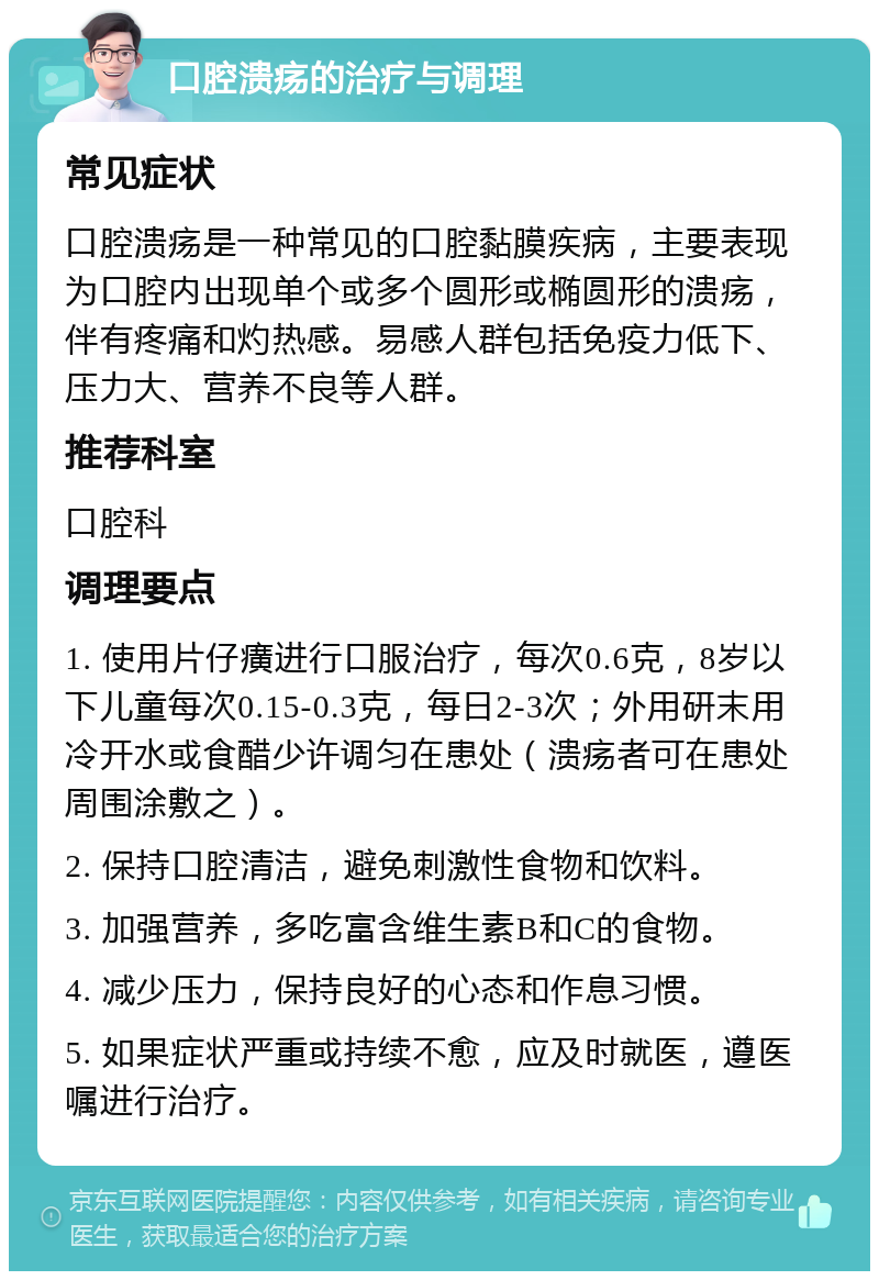 口腔溃疡的治疗与调理 常见症状 口腔溃疡是一种常见的口腔黏膜疾病，主要表现为口腔内出现单个或多个圆形或椭圆形的溃疡，伴有疼痛和灼热感。易感人群包括免疫力低下、压力大、营养不良等人群。 推荐科室 口腔科 调理要点 1. 使用片仔癀进行口服治疗，每次0.6克，8岁以下儿童每次0.15-0.3克，每日2-3次；外用研末用冷开水或食醋少许调匀在患处（溃疡者可在患处周围涂敷之）。 2. 保持口腔清洁，避免刺激性食物和饮料。 3. 加强营养，多吃富含维生素B和C的食物。 4. 减少压力，保持良好的心态和作息习惯。 5. 如果症状严重或持续不愈，应及时就医，遵医嘱进行治疗。