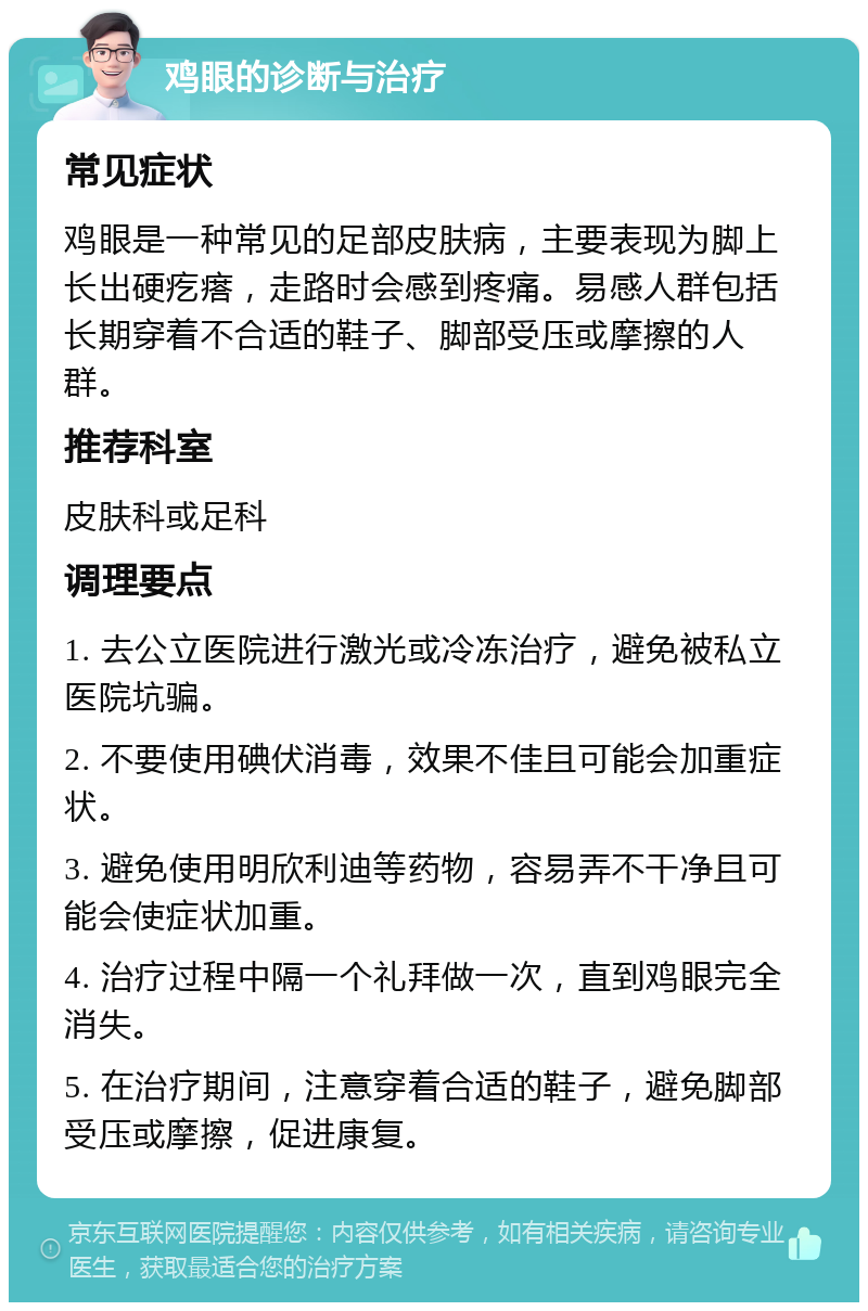 鸡眼的诊断与治疗 常见症状 鸡眼是一种常见的足部皮肤病，主要表现为脚上长出硬疙瘩，走路时会感到疼痛。易感人群包括长期穿着不合适的鞋子、脚部受压或摩擦的人群。 推荐科室 皮肤科或足科 调理要点 1. 去公立医院进行激光或冷冻治疗，避免被私立医院坑骗。 2. 不要使用碘伏消毒，效果不佳且可能会加重症状。 3. 避免使用明欣利迪等药物，容易弄不干净且可能会使症状加重。 4. 治疗过程中隔一个礼拜做一次，直到鸡眼完全消失。 5. 在治疗期间，注意穿着合适的鞋子，避免脚部受压或摩擦，促进康复。