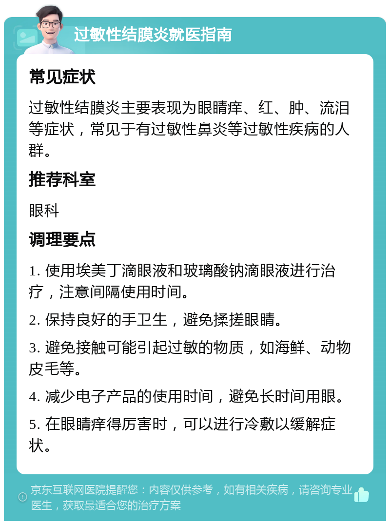 过敏性结膜炎就医指南 常见症状 过敏性结膜炎主要表现为眼睛痒、红、肿、流泪等症状，常见于有过敏性鼻炎等过敏性疾病的人群。 推荐科室 眼科 调理要点 1. 使用埃美丁滴眼液和玻璃酸钠滴眼液进行治疗，注意间隔使用时间。 2. 保持良好的手卫生，避免揉搓眼睛。 3. 避免接触可能引起过敏的物质，如海鲜、动物皮毛等。 4. 减少电子产品的使用时间，避免长时间用眼。 5. 在眼睛痒得厉害时，可以进行冷敷以缓解症状。