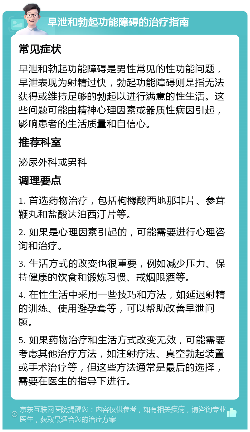 早泄和勃起功能障碍的治疗指南 常见症状 早泄和勃起功能障碍是男性常见的性功能问题，早泄表现为射精过快，勃起功能障碍则是指无法获得或维持足够的勃起以进行满意的性生活。这些问题可能由精神心理因素或器质性病因引起，影响患者的生活质量和自信心。 推荐科室 泌尿外科或男科 调理要点 1. 首选药物治疗，包括枸橼酸西地那非片、参茸鞭丸和盐酸达泊西汀片等。 2. 如果是心理因素引起的，可能需要进行心理咨询和治疗。 3. 生活方式的改变也很重要，例如减少压力、保持健康的饮食和锻炼习惯、戒烟限酒等。 4. 在性生活中采用一些技巧和方法，如延迟射精的训练、使用避孕套等，可以帮助改善早泄问题。 5. 如果药物治疗和生活方式改变无效，可能需要考虑其他治疗方法，如注射疗法、真空勃起装置或手术治疗等，但这些方法通常是最后的选择，需要在医生的指导下进行。