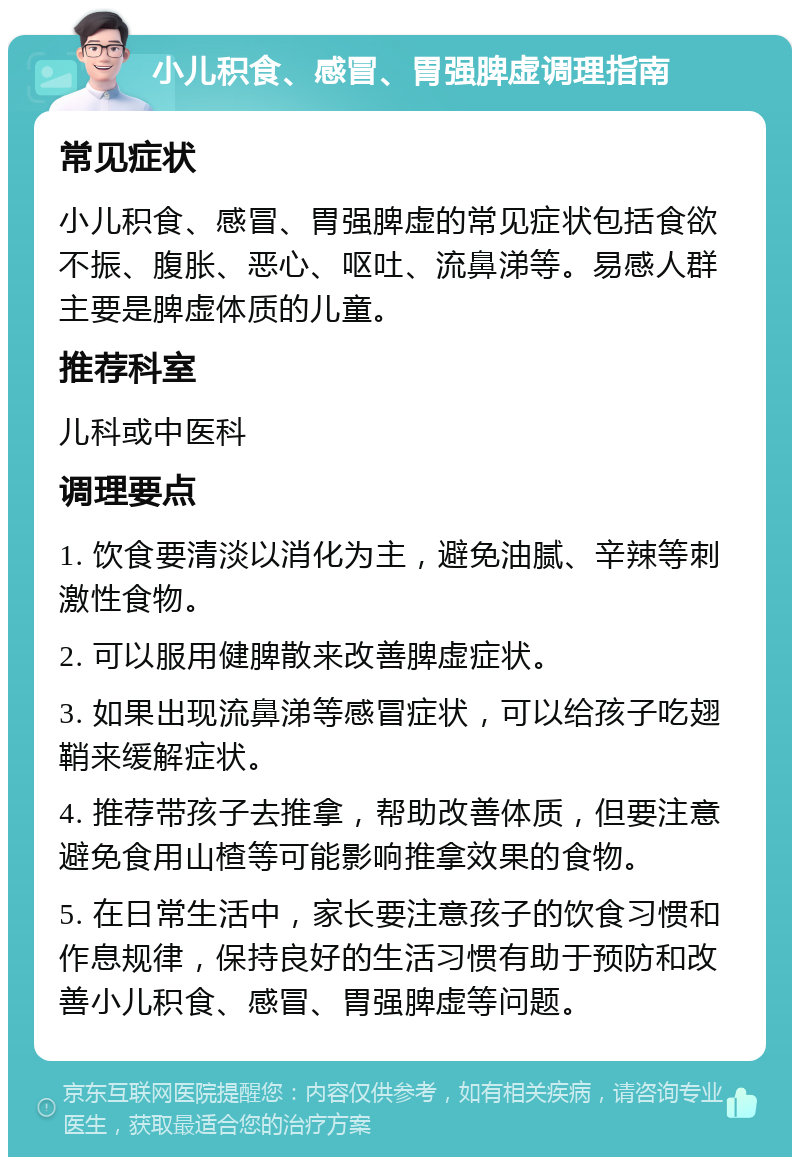 小儿积食、感冒、胃强脾虚调理指南 常见症状 小儿积食、感冒、胃强脾虚的常见症状包括食欲不振、腹胀、恶心、呕吐、流鼻涕等。易感人群主要是脾虚体质的儿童。 推荐科室 儿科或中医科 调理要点 1. 饮食要清淡以消化为主，避免油腻、辛辣等刺激性食物。 2. 可以服用健脾散来改善脾虚症状。 3. 如果出现流鼻涕等感冒症状，可以给孩子吃翅鞘来缓解症状。 4. 推荐带孩子去推拿，帮助改善体质，但要注意避免食用山楂等可能影响推拿效果的食物。 5. 在日常生活中，家长要注意孩子的饮食习惯和作息规律，保持良好的生活习惯有助于预防和改善小儿积食、感冒、胃强脾虚等问题。