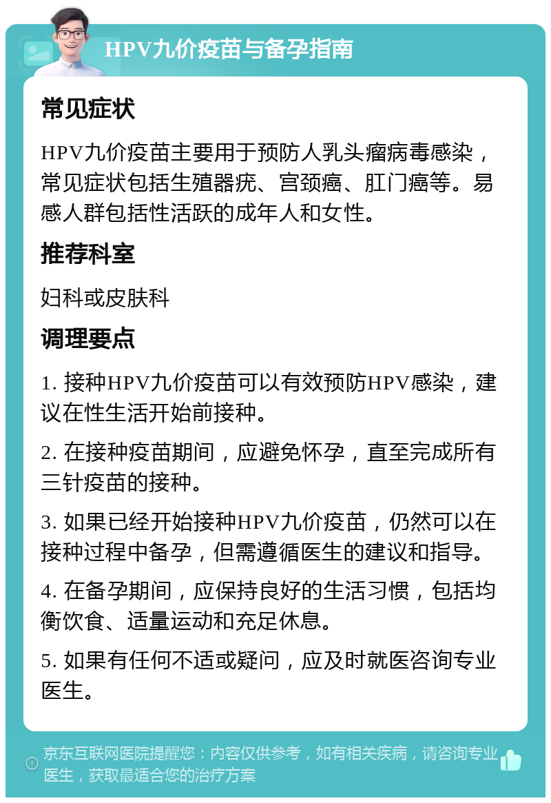 HPV九价疫苗与备孕指南 常见症状 HPV九价疫苗主要用于预防人乳头瘤病毒感染，常见症状包括生殖器疣、宫颈癌、肛门癌等。易感人群包括性活跃的成年人和女性。 推荐科室 妇科或皮肤科 调理要点 1. 接种HPV九价疫苗可以有效预防HPV感染，建议在性生活开始前接种。 2. 在接种疫苗期间，应避免怀孕，直至完成所有三针疫苗的接种。 3. 如果已经开始接种HPV九价疫苗，仍然可以在接种过程中备孕，但需遵循医生的建议和指导。 4. 在备孕期间，应保持良好的生活习惯，包括均衡饮食、适量运动和充足休息。 5. 如果有任何不适或疑问，应及时就医咨询专业医生。