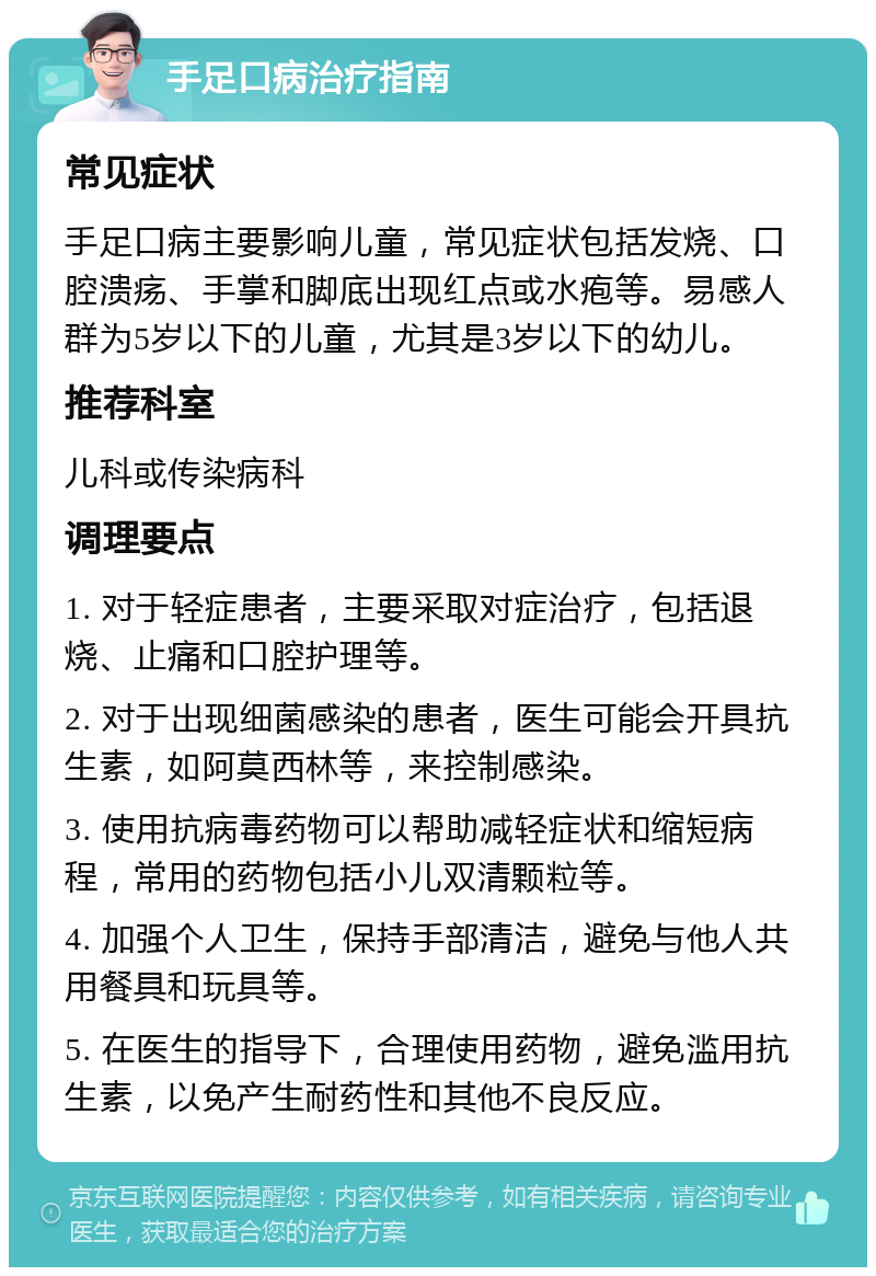 手足口病治疗指南 常见症状 手足口病主要影响儿童，常见症状包括发烧、口腔溃疡、手掌和脚底出现红点或水疱等。易感人群为5岁以下的儿童，尤其是3岁以下的幼儿。 推荐科室 儿科或传染病科 调理要点 1. 对于轻症患者，主要采取对症治疗，包括退烧、止痛和口腔护理等。 2. 对于出现细菌感染的患者，医生可能会开具抗生素，如阿莫西林等，来控制感染。 3. 使用抗病毒药物可以帮助减轻症状和缩短病程，常用的药物包括小儿双清颗粒等。 4. 加强个人卫生，保持手部清洁，避免与他人共用餐具和玩具等。 5. 在医生的指导下，合理使用药物，避免滥用抗生素，以免产生耐药性和其他不良反应。