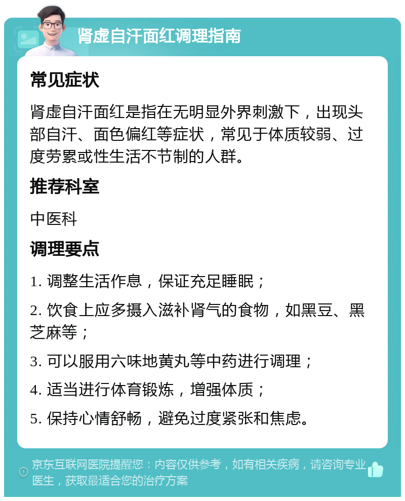 肾虚自汗面红调理指南 常见症状 肾虚自汗面红是指在无明显外界刺激下，出现头部自汗、面色偏红等症状，常见于体质较弱、过度劳累或性生活不节制的人群。 推荐科室 中医科 调理要点 1. 调整生活作息，保证充足睡眠； 2. 饮食上应多摄入滋补肾气的食物，如黑豆、黑芝麻等； 3. 可以服用六味地黄丸等中药进行调理； 4. 适当进行体育锻炼，增强体质； 5. 保持心情舒畅，避免过度紧张和焦虑。