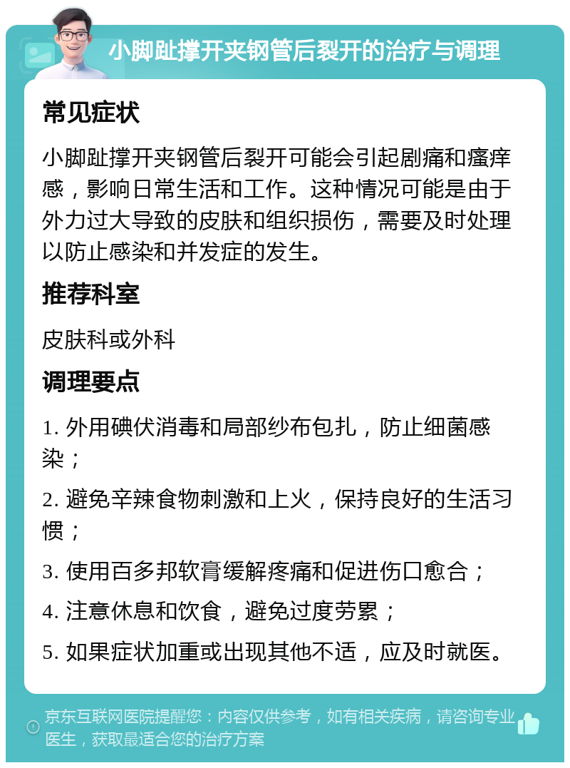 小脚趾撑开夹钢管后裂开的治疗与调理 常见症状 小脚趾撑开夹钢管后裂开可能会引起剧痛和瘙痒感，影响日常生活和工作。这种情况可能是由于外力过大导致的皮肤和组织损伤，需要及时处理以防止感染和并发症的发生。 推荐科室 皮肤科或外科 调理要点 1. 外用碘伏消毒和局部纱布包扎，防止细菌感染； 2. 避免辛辣食物刺激和上火，保持良好的生活习惯； 3. 使用百多邦软膏缓解疼痛和促进伤口愈合； 4. 注意休息和饮食，避免过度劳累； 5. 如果症状加重或出现其他不适，应及时就医。