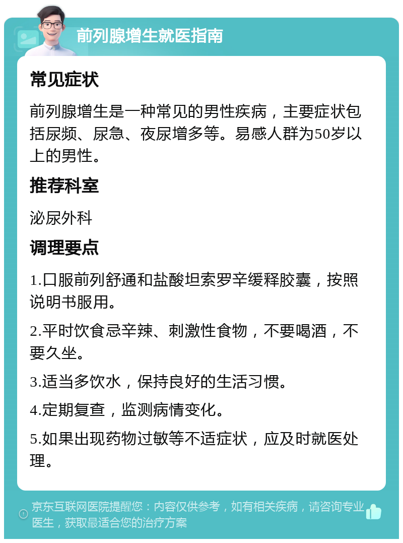 前列腺增生就医指南 常见症状 前列腺增生是一种常见的男性疾病，主要症状包括尿频、尿急、夜尿增多等。易感人群为50岁以上的男性。 推荐科室 泌尿外科 调理要点 1.口服前列舒通和盐酸坦索罗辛缓释胶囊，按照说明书服用。 2.平时饮食忌辛辣、刺激性食物，不要喝酒，不要久坐。 3.适当多饮水，保持良好的生活习惯。 4.定期复查，监测病情变化。 5.如果出现药物过敏等不适症状，应及时就医处理。