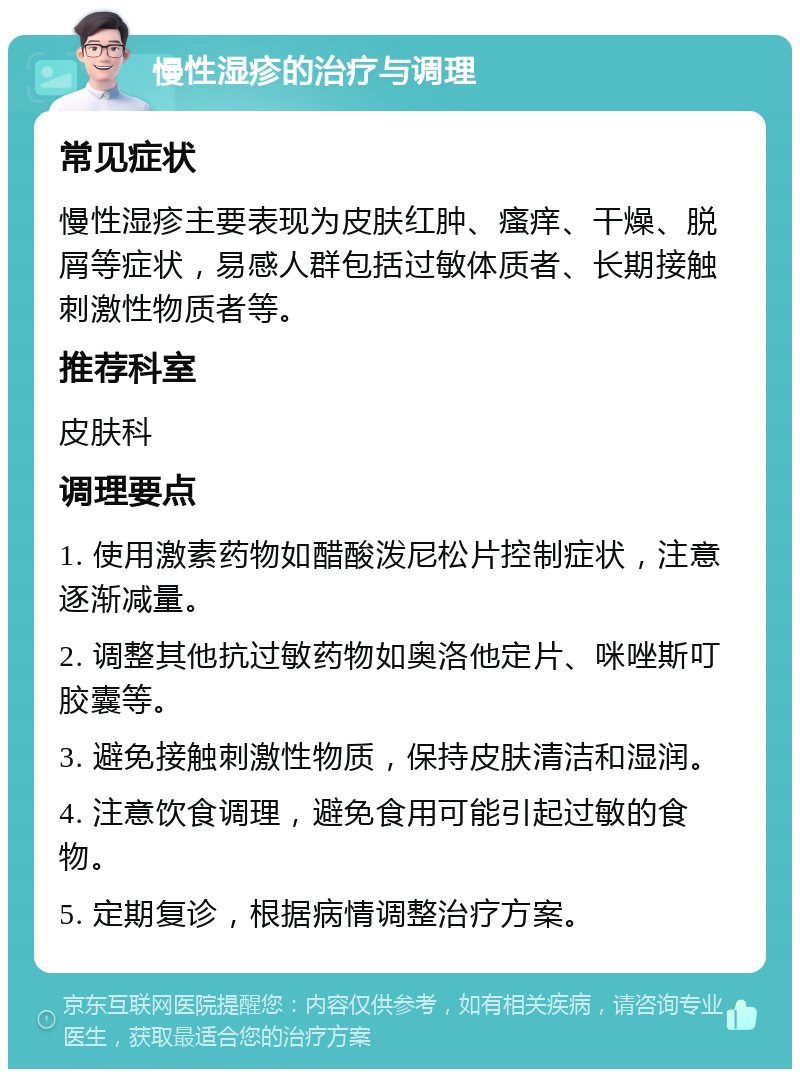 慢性湿疹的治疗与调理 常见症状 慢性湿疹主要表现为皮肤红肿、瘙痒、干燥、脱屑等症状，易感人群包括过敏体质者、长期接触刺激性物质者等。 推荐科室 皮肤科 调理要点 1. 使用激素药物如醋酸泼尼松片控制症状，注意逐渐减量。 2. 调整其他抗过敏药物如奥洛他定片、咪唑斯叮胶囊等。 3. 避免接触刺激性物质，保持皮肤清洁和湿润。 4. 注意饮食调理，避免食用可能引起过敏的食物。 5. 定期复诊，根据病情调整治疗方案。