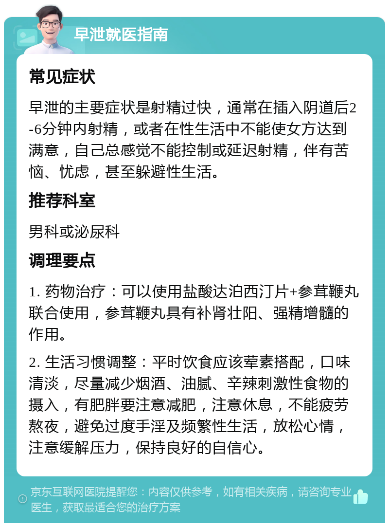 早泄就医指南 常见症状 早泄的主要症状是射精过快，通常在插入阴道后2-6分钟内射精，或者在性生活中不能使女方达到满意，自己总感觉不能控制或延迟射精，伴有苦恼、忧虑，甚至躲避性生活。 推荐科室 男科或泌尿科 调理要点 1. 药物治疗：可以使用盐酸达泊西汀片+参茸鞭丸联合使用，参茸鞭丸具有补肾壮阳、强精增髓的作用。 2. 生活习惯调整：平时饮食应该荤素搭配，口味清淡，尽量减少烟酒、油腻、辛辣刺激性食物的摄入，有肥胖要注意减肥，注意休息，不能疲劳熬夜，避免过度手淫及频繁性生活，放松心情，注意缓解压力，保持良好的自信心。