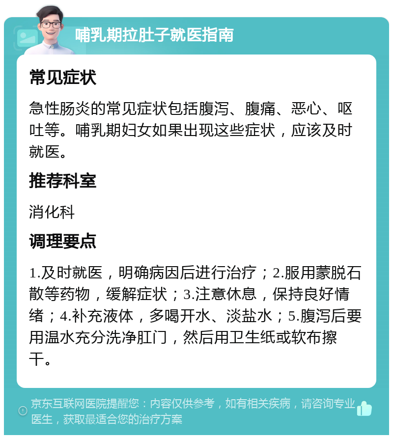 哺乳期拉肚子就医指南 常见症状 急性肠炎的常见症状包括腹泻、腹痛、恶心、呕吐等。哺乳期妇女如果出现这些症状，应该及时就医。 推荐科室 消化科 调理要点 1.及时就医，明确病因后进行治疗；2.服用蒙脱石散等药物，缓解症状；3.注意休息，保持良好情绪；4.补充液体，多喝开水、淡盐水；5.腹泻后要用温水充分洗净肛门，然后用卫生纸或软布擦干。