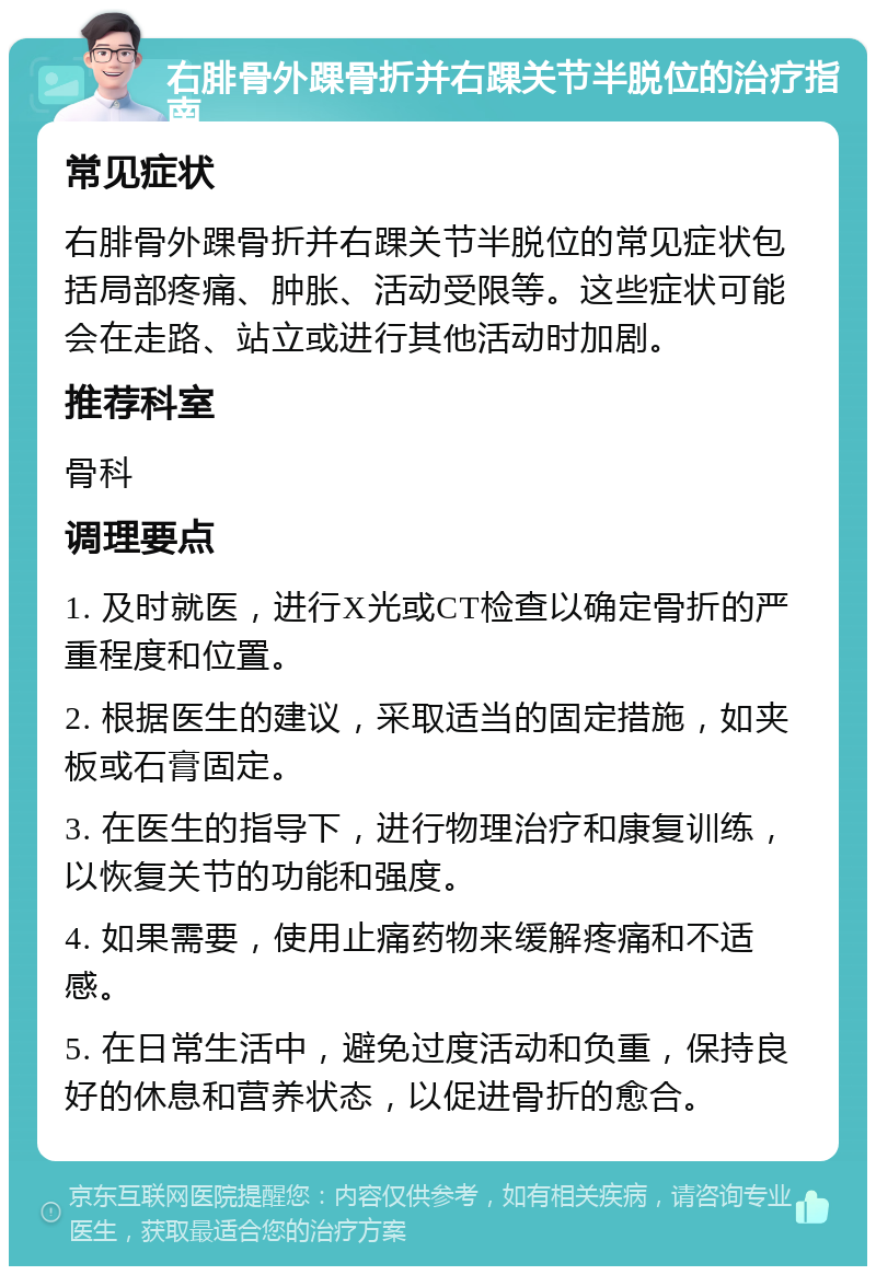 右腓骨外踝骨折并右踝关节半脱位的治疗指南 常见症状 右腓骨外踝骨折并右踝关节半脱位的常见症状包括局部疼痛、肿胀、活动受限等。这些症状可能会在走路、站立或进行其他活动时加剧。 推荐科室 骨科 调理要点 1. 及时就医，进行X光或CT检查以确定骨折的严重程度和位置。 2. 根据医生的建议，采取适当的固定措施，如夹板或石膏固定。 3. 在医生的指导下，进行物理治疗和康复训练，以恢复关节的功能和强度。 4. 如果需要，使用止痛药物来缓解疼痛和不适感。 5. 在日常生活中，避免过度活动和负重，保持良好的休息和营养状态，以促进骨折的愈合。