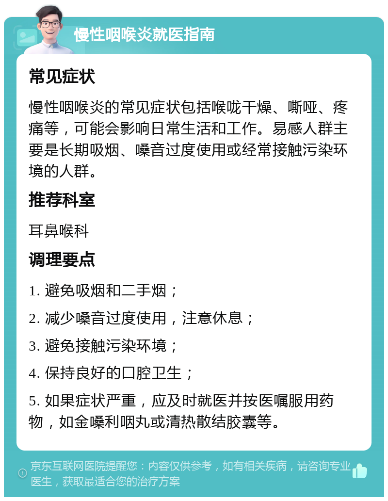 慢性咽喉炎就医指南 常见症状 慢性咽喉炎的常见症状包括喉咙干燥、嘶哑、疼痛等，可能会影响日常生活和工作。易感人群主要是长期吸烟、嗓音过度使用或经常接触污染环境的人群。 推荐科室 耳鼻喉科 调理要点 1. 避免吸烟和二手烟； 2. 减少嗓音过度使用，注意休息； 3. 避免接触污染环境； 4. 保持良好的口腔卫生； 5. 如果症状严重，应及时就医并按医嘱服用药物，如金嗓利咽丸或清热散结胶囊等。